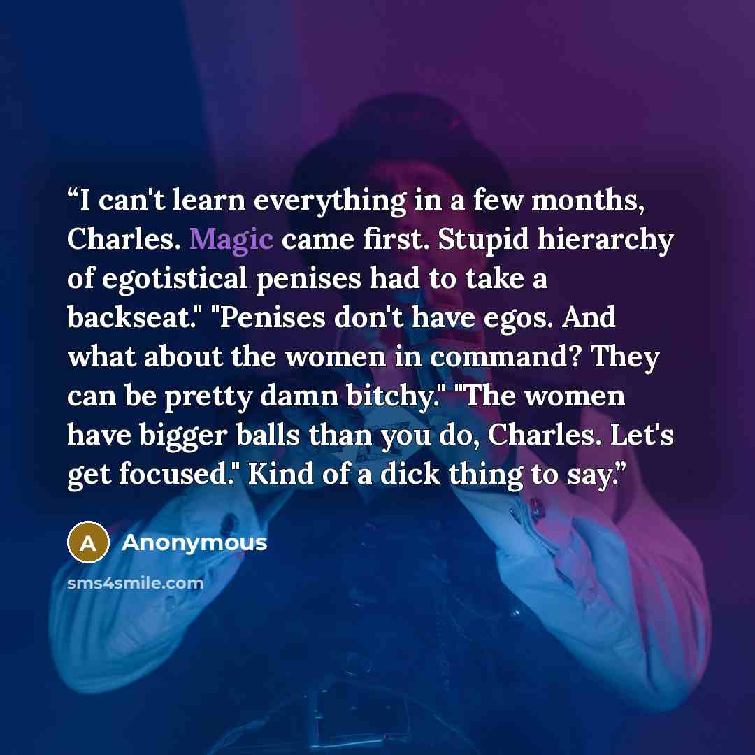 “I can't learn everything in a few months, Charles. Magic came first. Stupid hierarchy of egotistical penises had to take a backseat." "Penises don't have egos. And what about the women in command? They can be pretty damn bitchy." "The women have bigger balls than you do, Charles. Let's get…” quote by Anonymous