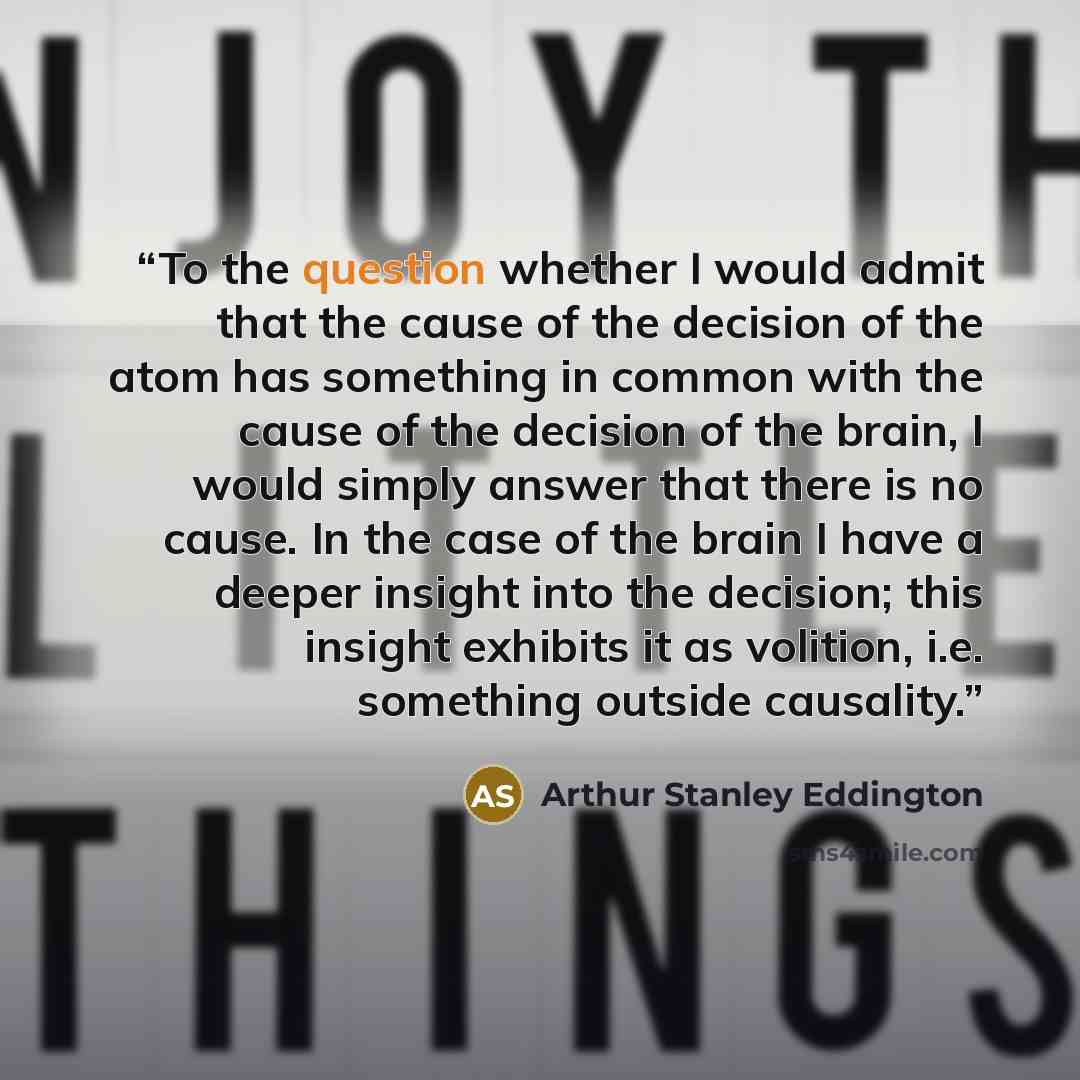 “To the question whether I would admit that the cause of the decision of the atom has something in common with the cause of the decision of the brain, I would simply answer that there is no cause. In the case of the brain I have a deeper insight into the decision; this insight exhibits it as…” quote by Arthur Stanley Eddington