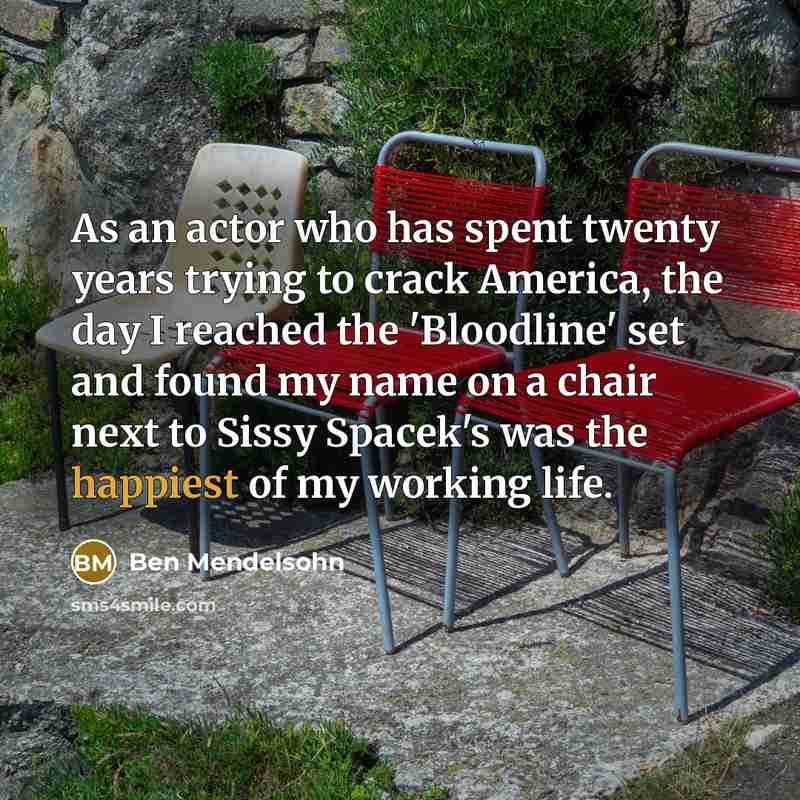 “As an actor who has spent twenty years trying to crack America, the day I reached the 'Bloodline' set and found my name on a chair next to Sissy Spacek's was the happiest of my working life.” quote by Ben Mendelsohn