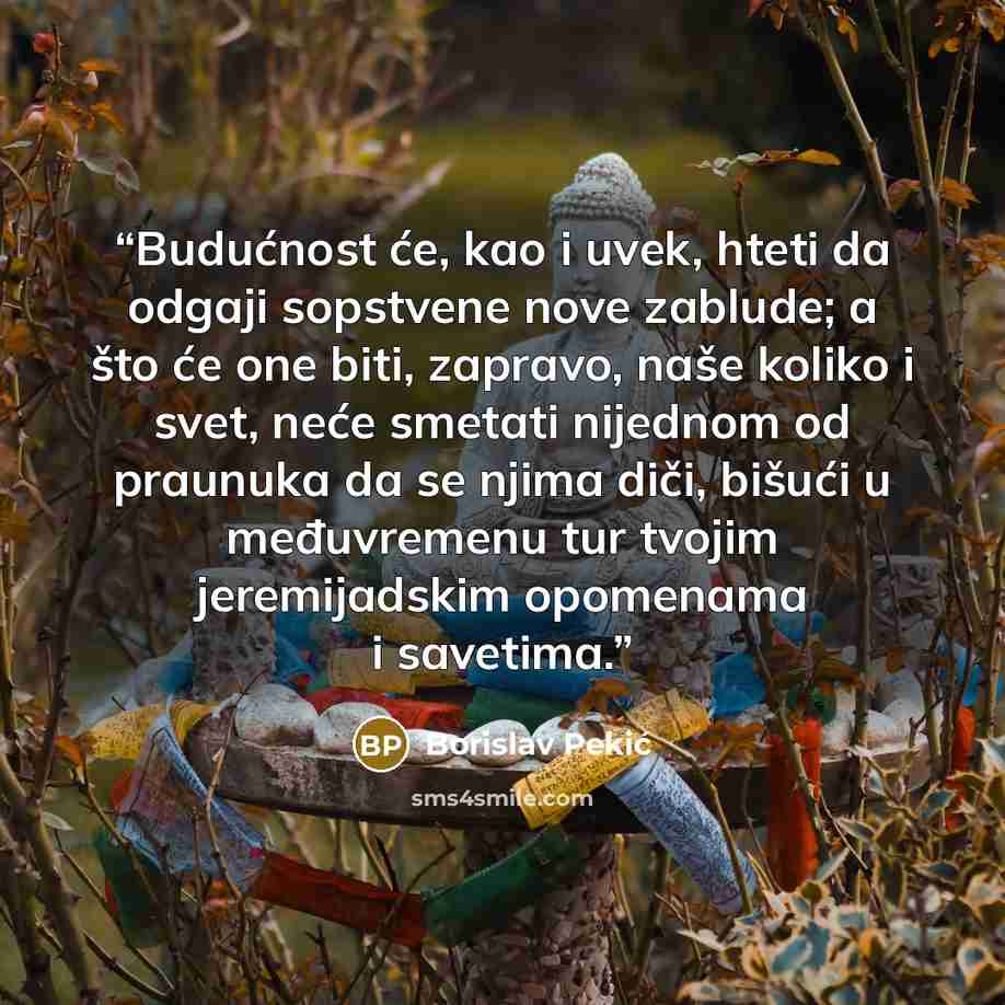 “Budućnost će, kao i uvek, hteti da odgaji sopstvene nove zablude; a što će one biti, zapravo, naše koliko i svet, neće smetati nijednom od praunuka da se njima diči, bišući u međuvremenu tur tvojim jeremijadskim opomenama i savetima.” quote by Borislav Pekić