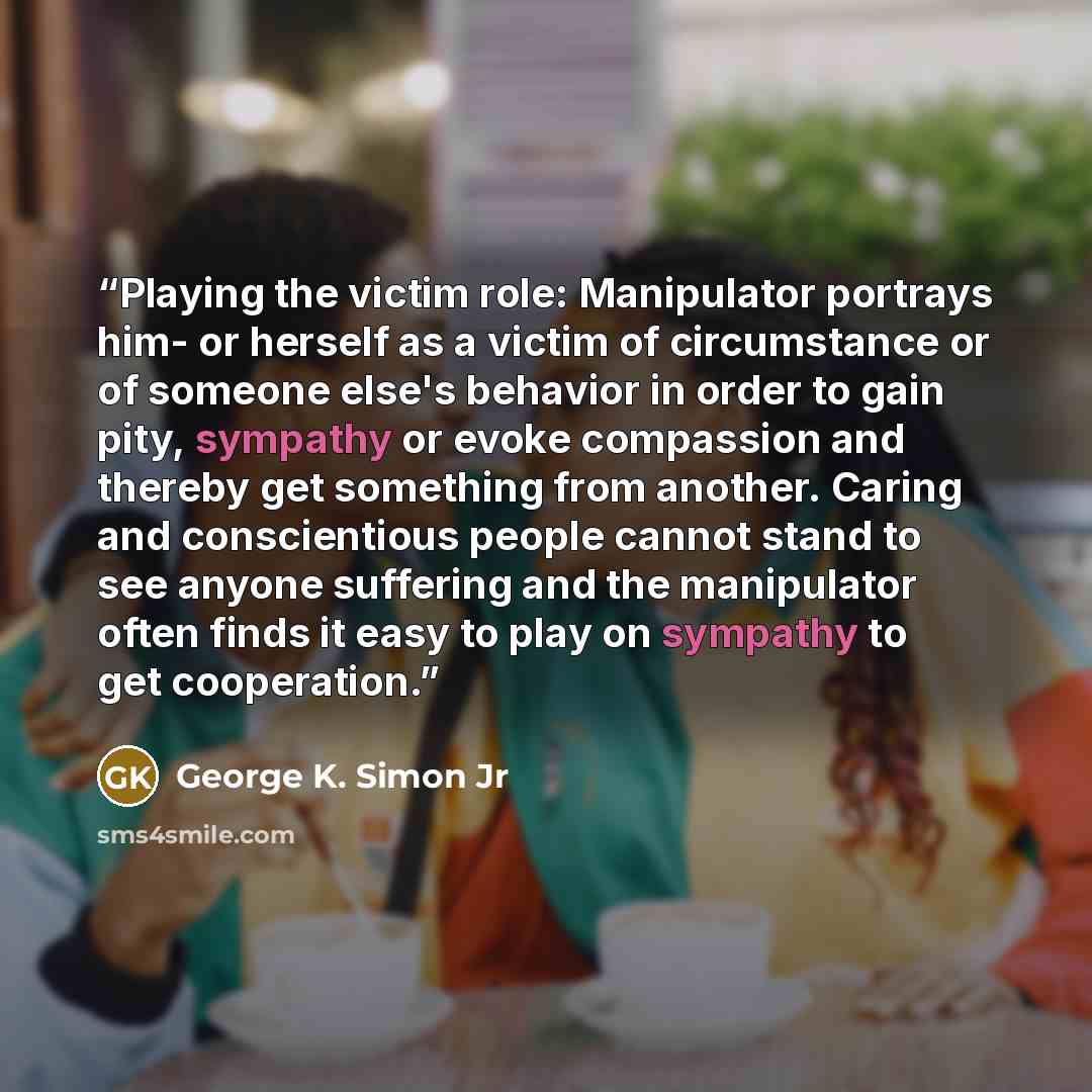 “Playing the victim role: Manipulator portrays him- or herself as a victim of circumstance or of someone else's behavior in order to gain pity, sympathy or evoke compassion and thereby get something from another. Caring and conscientious people cannot stand to see anyone suffering and the…” quote by George K. Simon Jr