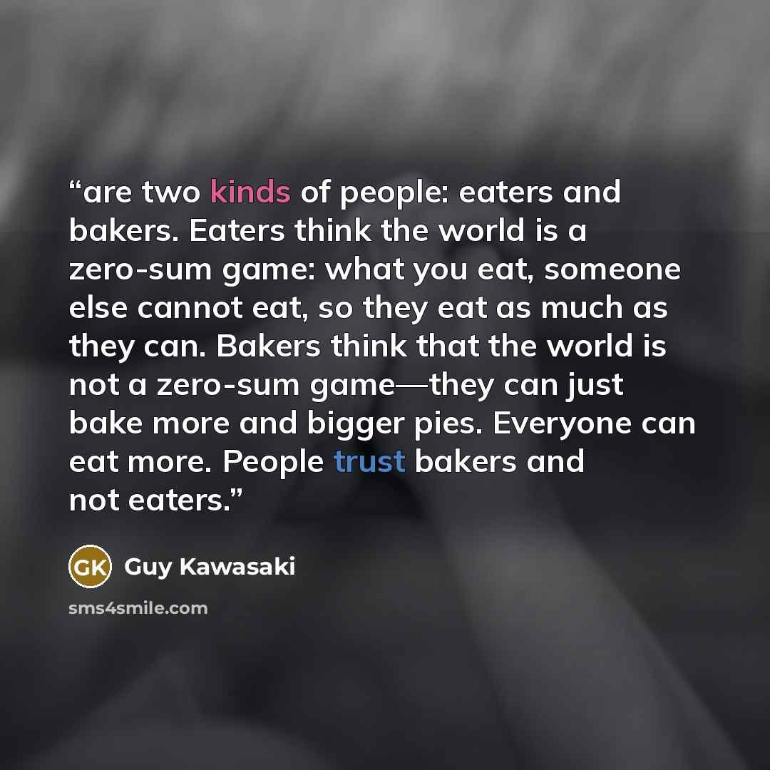 “are two kinds of people: eaters and bakers. Eaters think the world is a zero-sum game: what you eat, someone else cannot eat, so they eat as much as they can. Bakers think that the world is not a zero-sum game—they can just bake more and bigger pies. Everyone can eat more. People trust bakers and…” quote by Guy Kawasaki