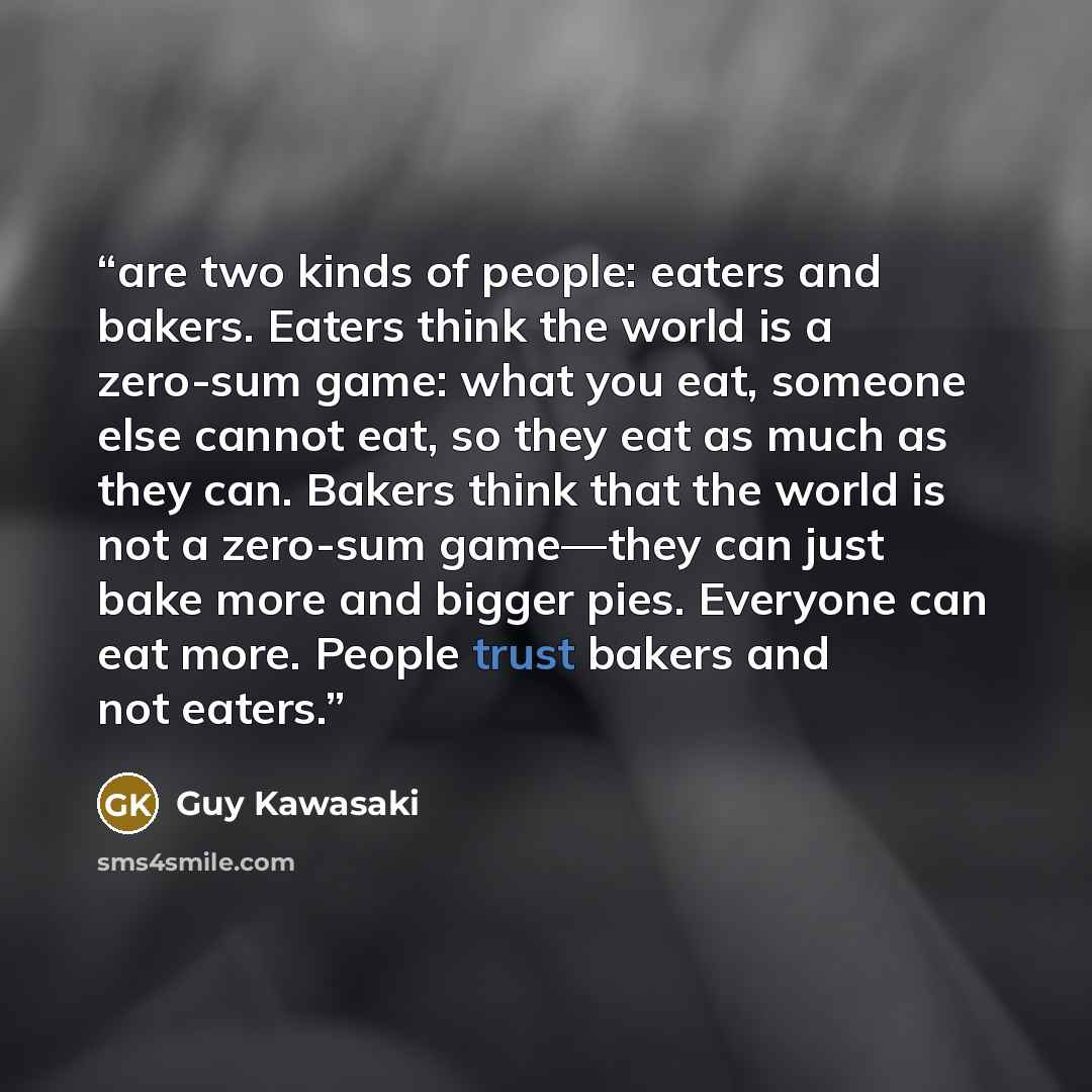 “are two kinds of people: eaters and bakers. Eaters think the world is a zero-sum game: what you eat, someone else cannot eat, so they eat as much as they can. Bakers think that the world is not a zero-sum game—they can just bake more and bigger pies. Everyone can eat more. People trust bakers and…” quote by Guy Kawasaki