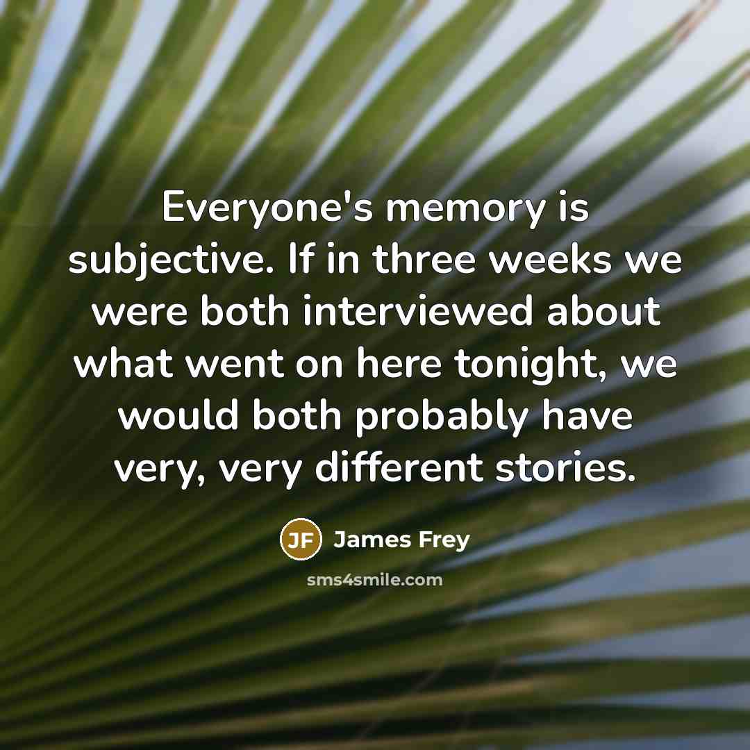 “Everyone's memory is subjective. If in three weeks we were both interviewed about what went on here tonight, we would both probably have very, very different stories.” quote by James Frey