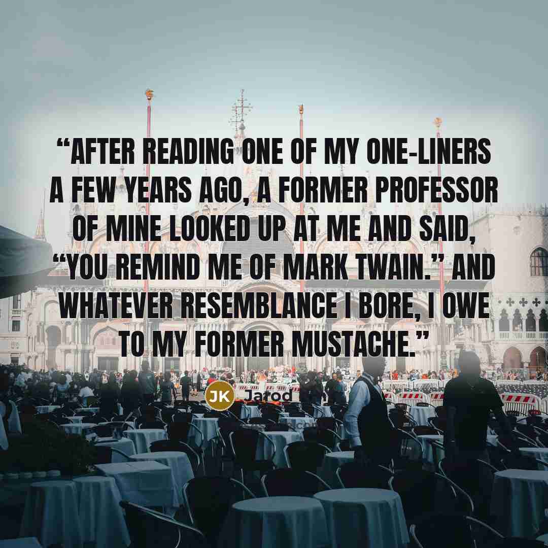 “After reading one of my one-liners a few years ago, a former professor of mine looked up at me and said, “You remind me of Mark Twain.” And whatever resemblance I bore, I owe to my former mustache.” quote by Jarod Kintz