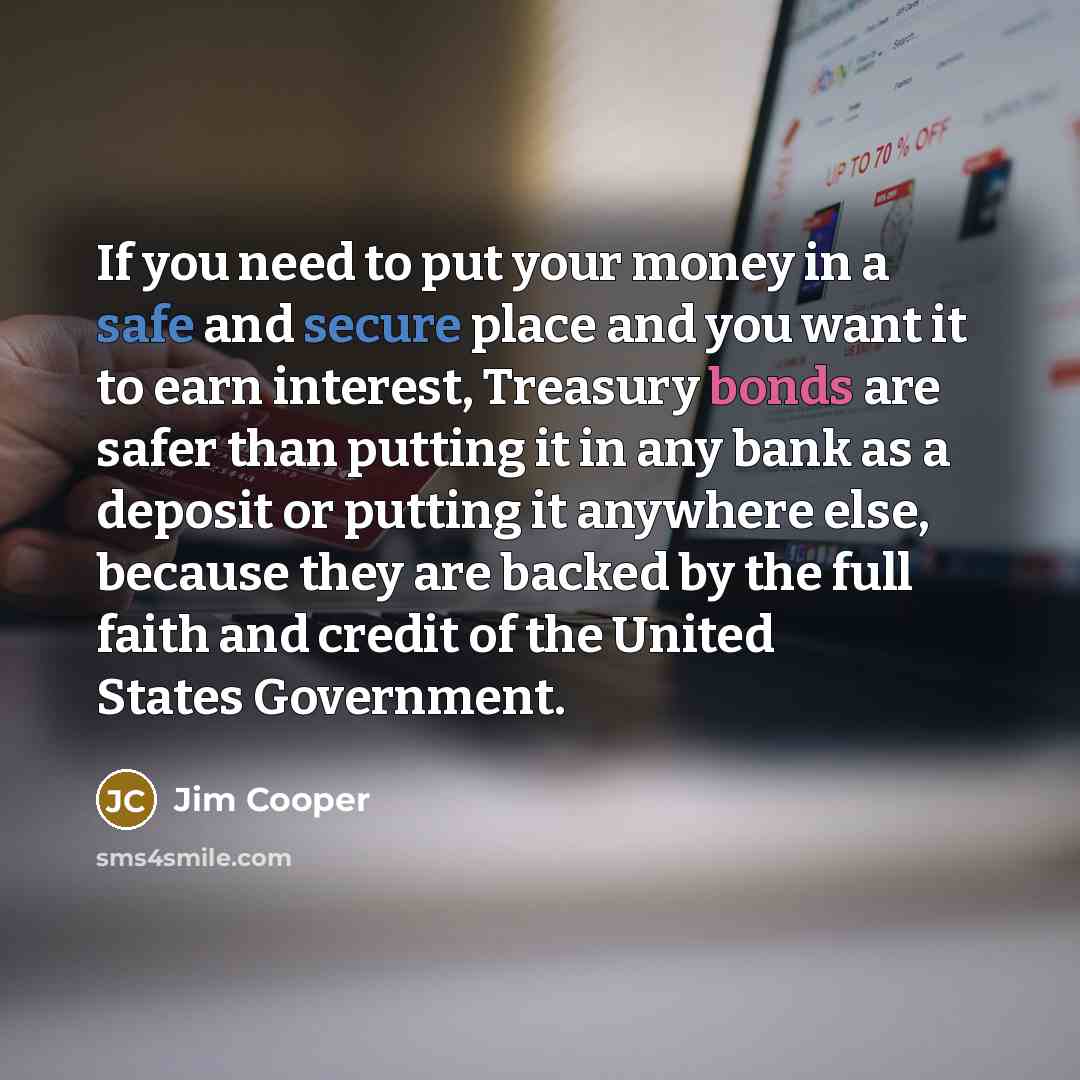 “If you need to put your money in a safe and secure place and you want it to earn interest, Treasury bonds are safer than putting it in any bank as a deposit or putting it anywhere else, because they are backed by the full faith and credit of the United States Government.” quote by Jim Cooper
