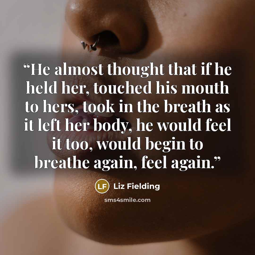 “He almost thought that if he held her, touched his mouth to hers, took in the breath as it left her body, he would feel it too, would begin to breathe again, feel again.” quote by Liz Fielding