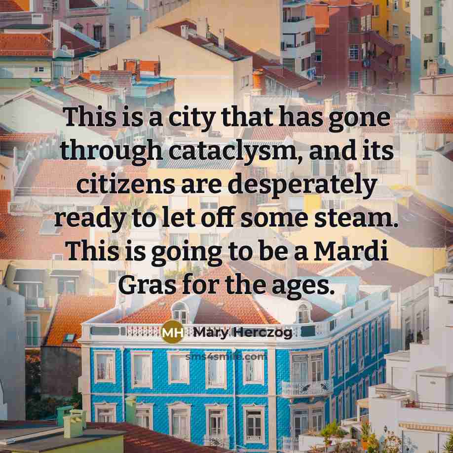 “This is a city that has gone through cataclysm, and its citizens are desperately ready to let off some steam. This is going to be a Mardi Gras for the ages.” quote by Mary Herczog