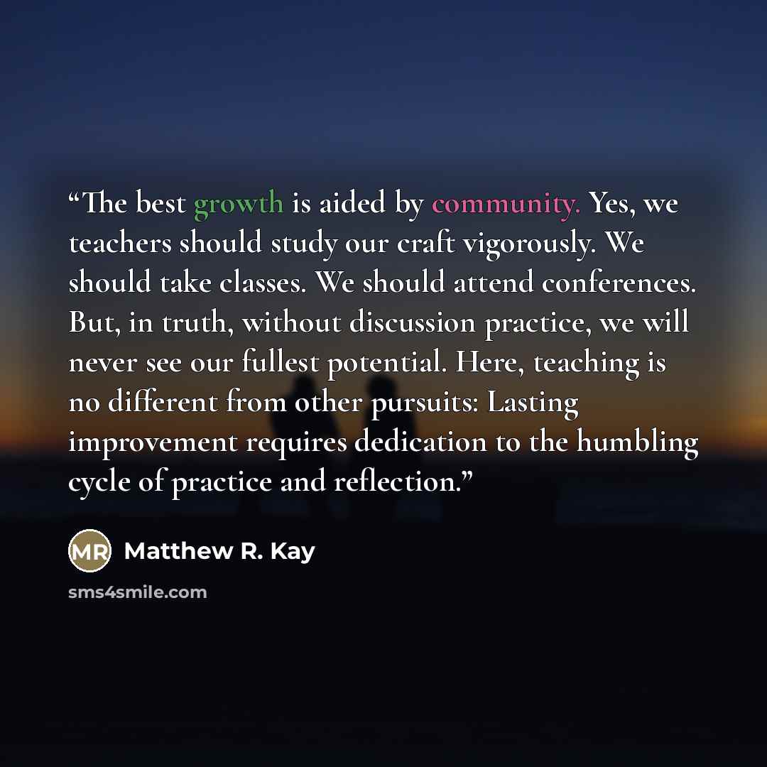 “The best growth is aided by community. Yes, we teachers should study our craft vigorously. We should take classes. We should attend conferences. But, in truth, without discussion practice, we will never see our fullest potential. Here, teaching is no different from other pursuits: Lasting…” quote by Matthew R. Kay