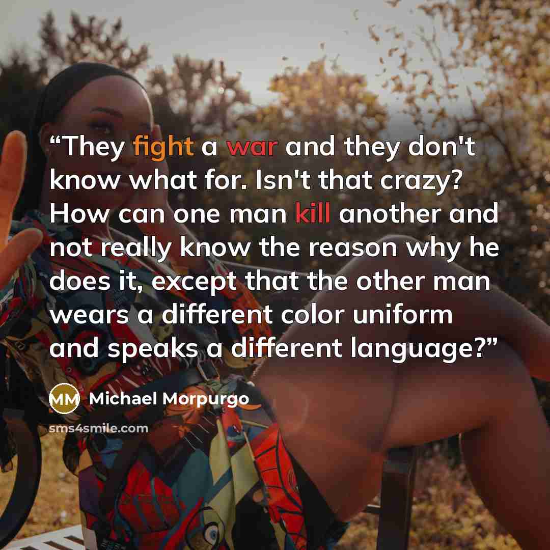 “They fight a war and they don't know what for. Isn't that crazy? How can one man kill another and not really know the reason why he does it, except that the other man wears a different color uniform and speaks a different language?” quote by Michael Morpurgo