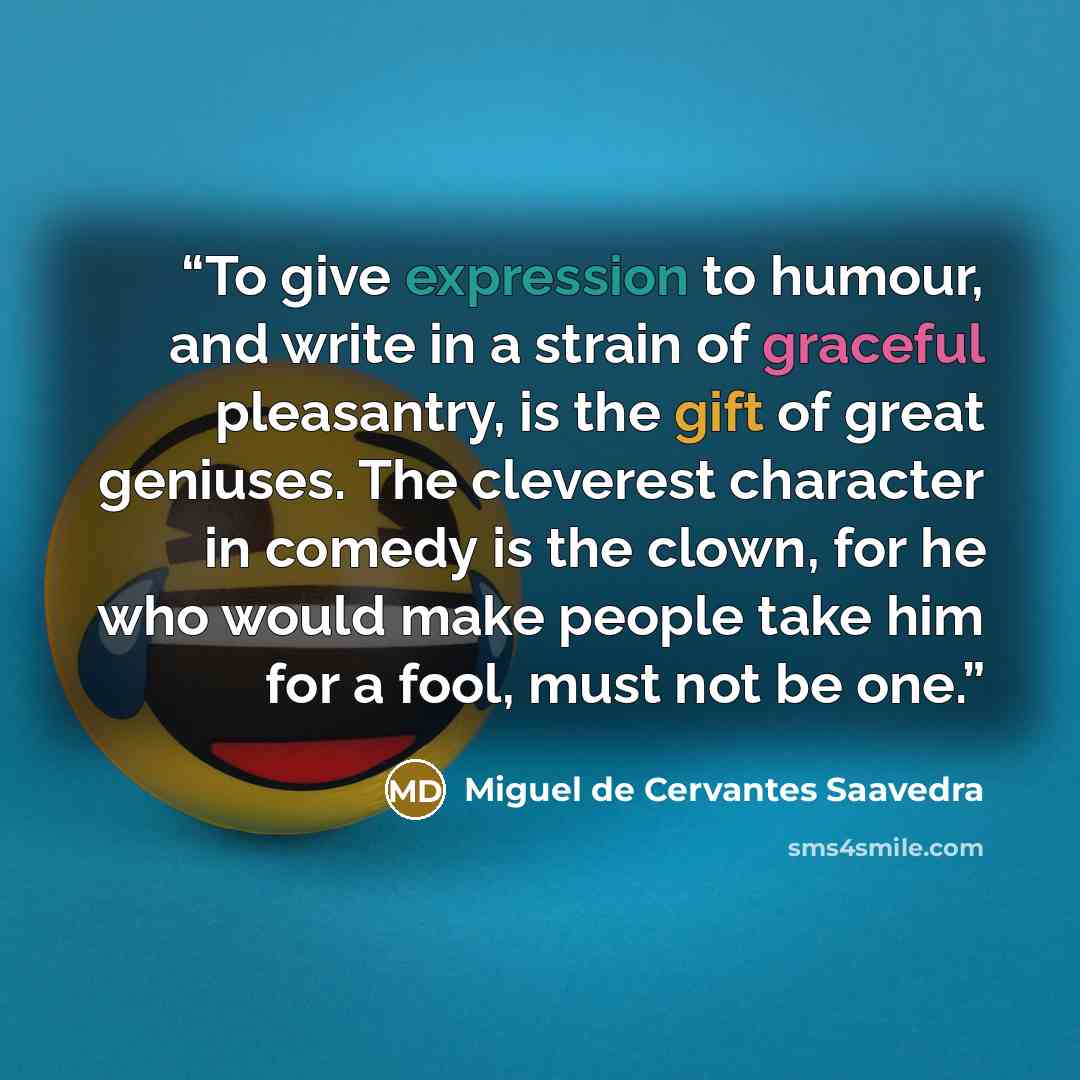 “To give expression to humour, and write in a strain of graceful pleasantry, is the gift of great geniuses. The cleverest character in comedy is the clown, for he who would make people take him for a fool, must not be one.” quote by Miguel de Cervantes Saavedra
