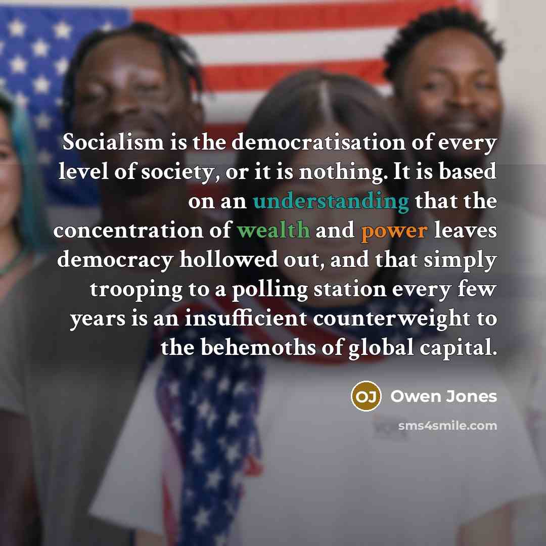 “Socialism is the democratisation of every level of society, or it is nothing. It is based on an understanding that the concentration of wealth and power leaves democracy hollowed out, and that simply trooping to a polling station every few years is an insufficient counterweight to the behemoths of…” quote by Owen Jones