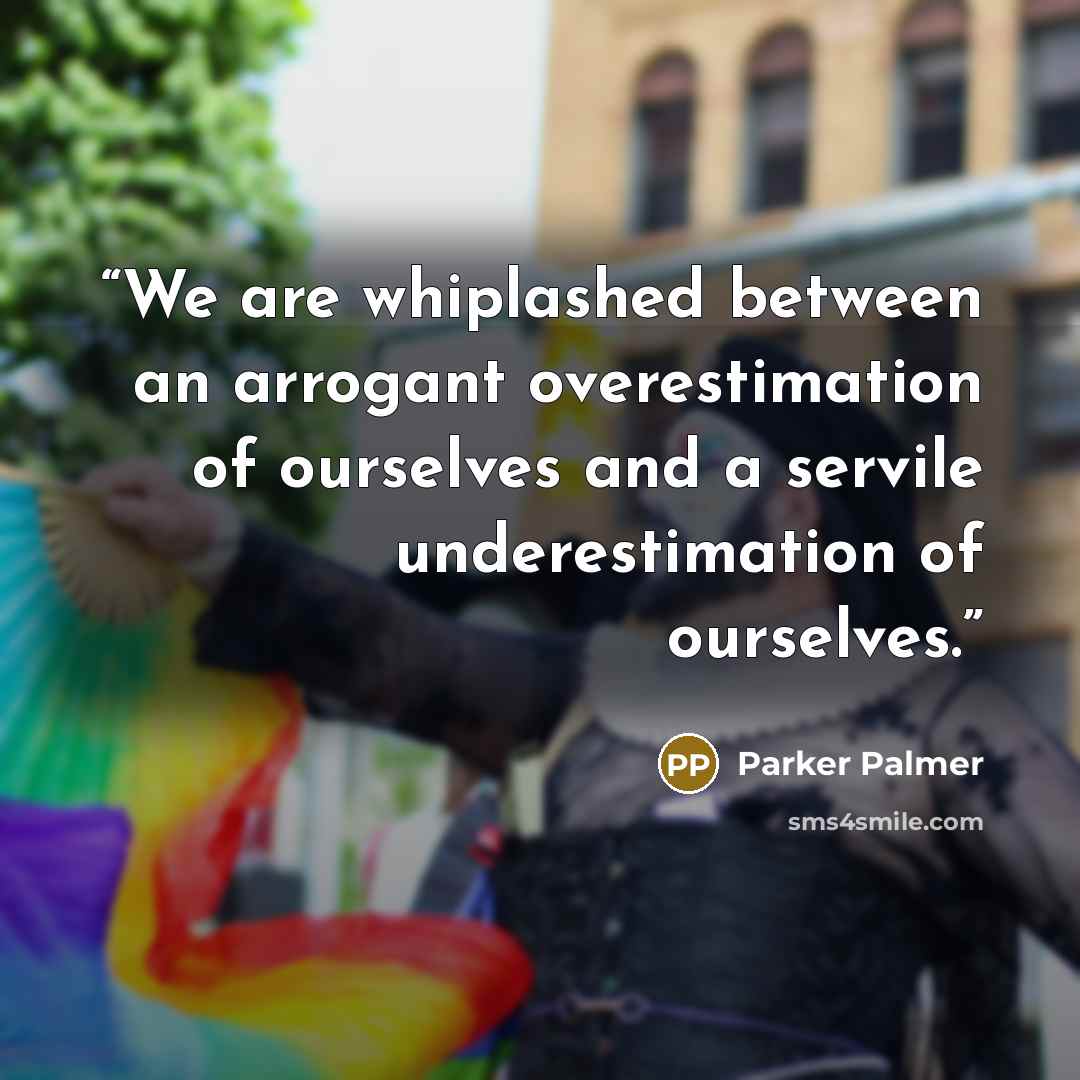 “We are whiplashed between an arrogant overestimation of ourselves and a servile underestimation of ourselves.” quote by Parker Palmer
