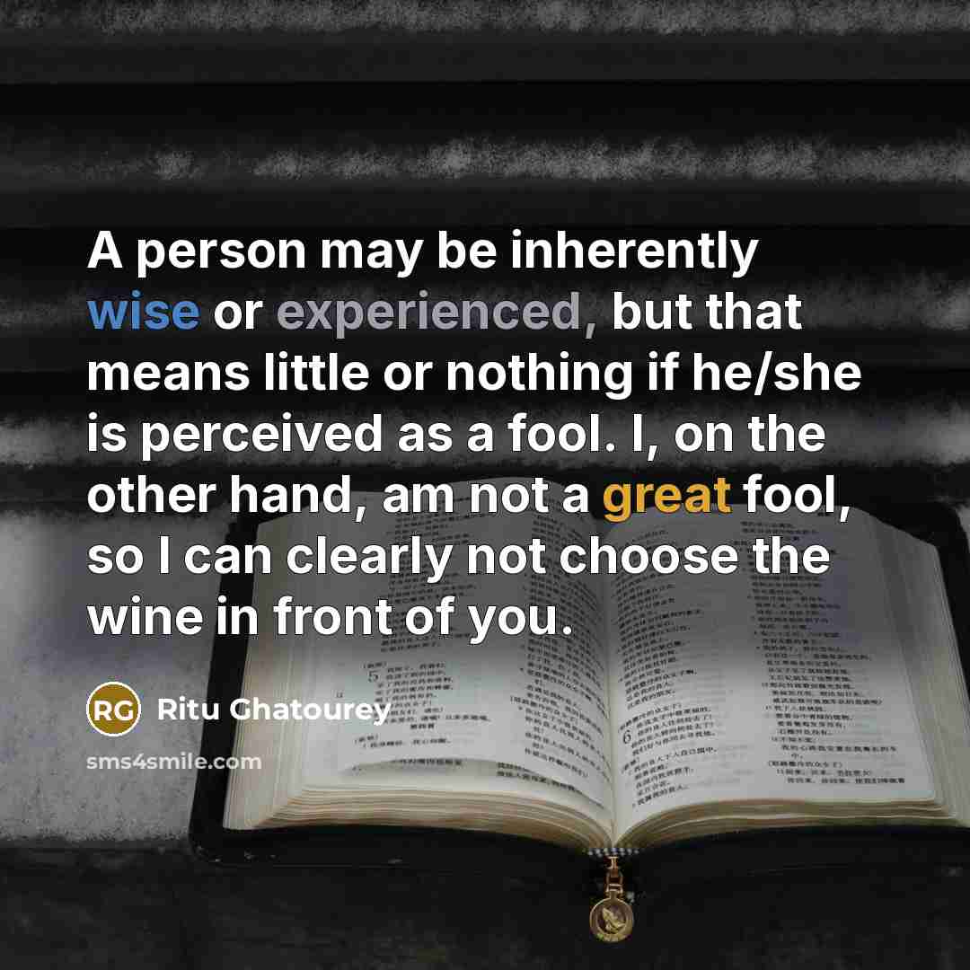 “A person may be inherently wise or experienced, but that means little or nothing if he/she is perceived as a fool. I, on the other hand, am not a great fool, so I can clearly not choose the wine in front of you.” quote by Ritu Ghatourey