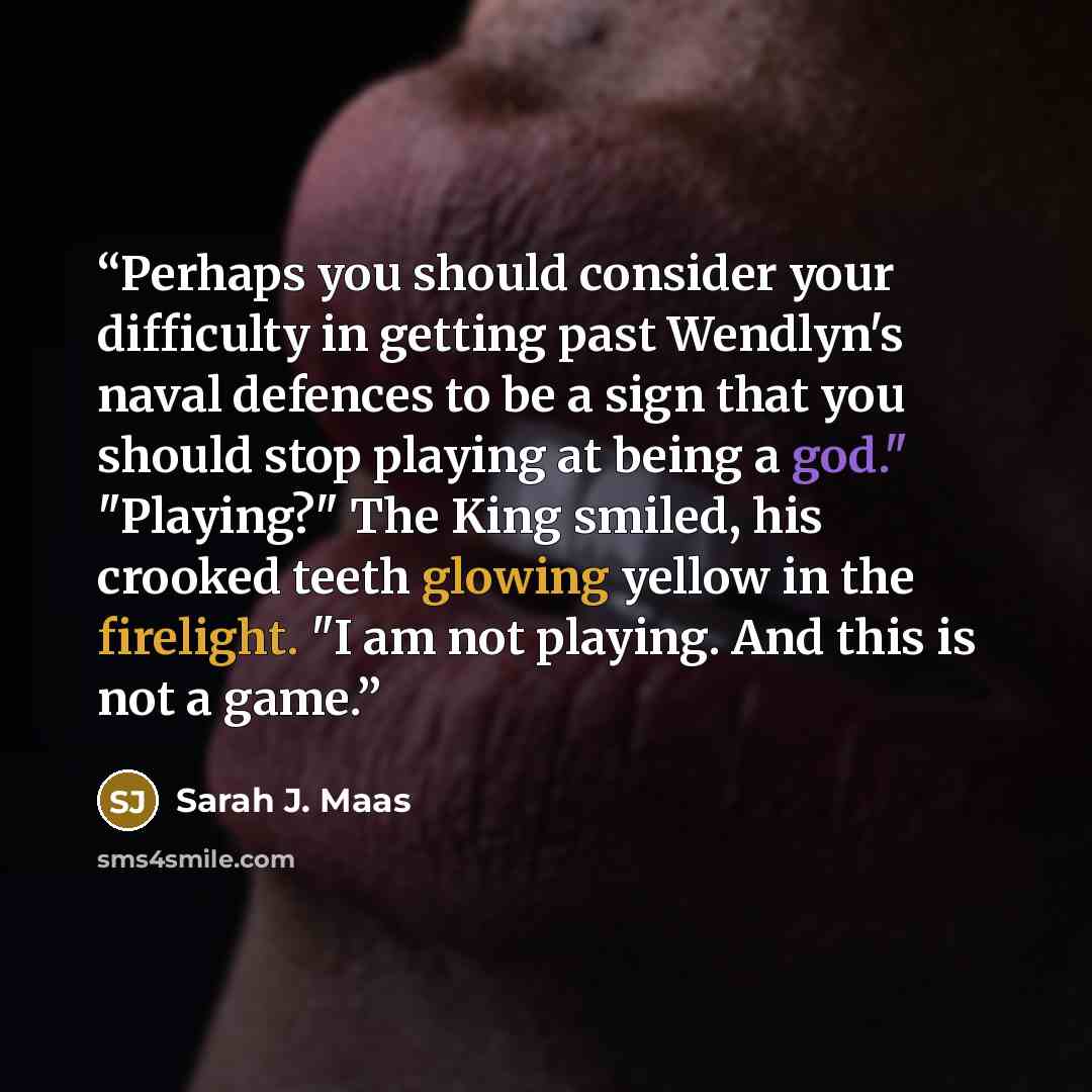 “Perhaps you should consider your difficulty in getting past Wendlyn's naval defences to be a sign that you should stop playing at being a god." "Playing?" The King smiled, his crooked teeth glowing yellow in the firelight. "I am not playing. And this is not a game.” quote by Sarah J. Maas