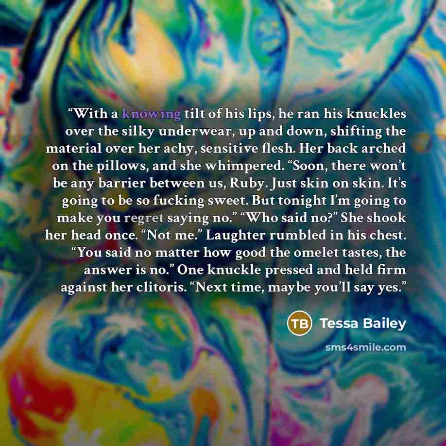“With a knowing tilt of his lips, he ran his knuckles over the silky underwear, up and down, shifting the material over her achy, sensitive flesh. Her back arched on the pillows, and she whimpered. “Soon, there won’t be any barrier between us, Ruby. Just skin on skin. It’s going to be so fucking…” quote by Tessa Bailey