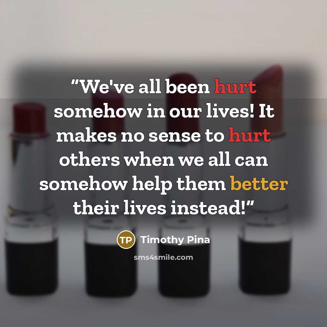 “We've all been hurt somehow in our lives! It makes no sense to hurt others when we all can somehow help them better their lives instead!” quote by Timothy Pina