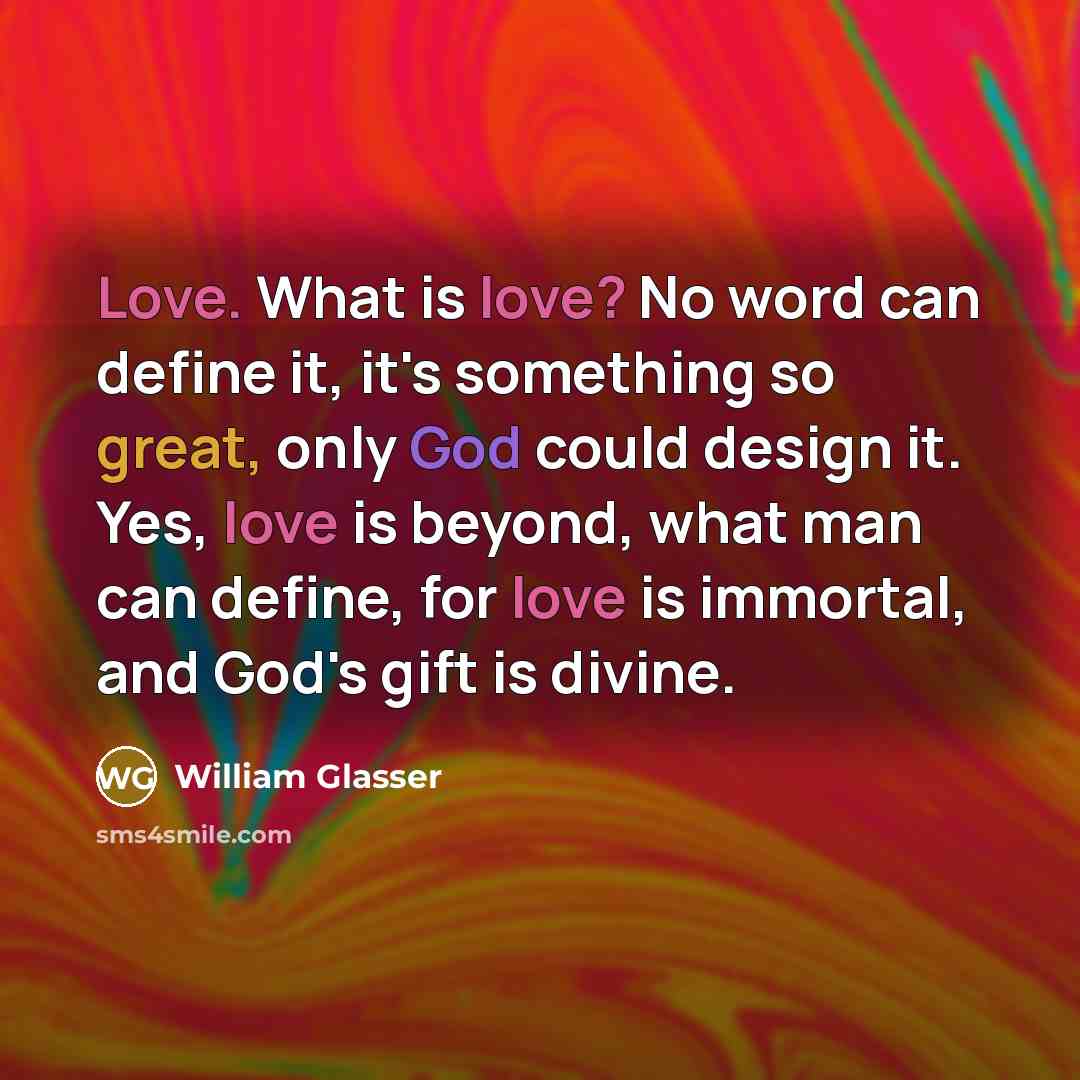 “Love. What is love? No word can define it, it's something so great, only God could design it. Yes, love is beyond, what man can define, for love is immortal, and God's gift is divine.” quote by William Glasser