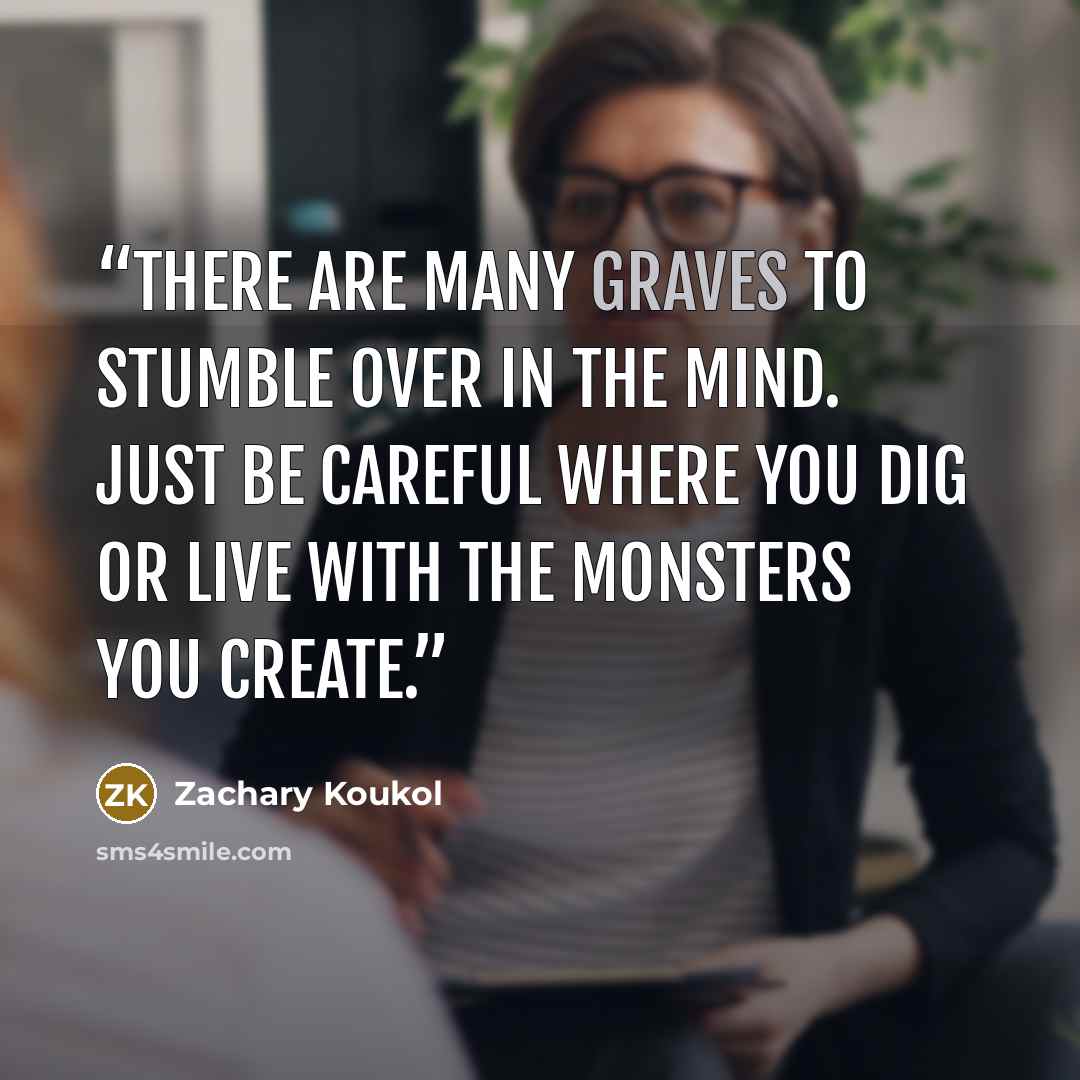 “There are many graves to stumble over in the mind. Just be careful where you dig or live with the monsters you create.” quote by Zachary Koukol