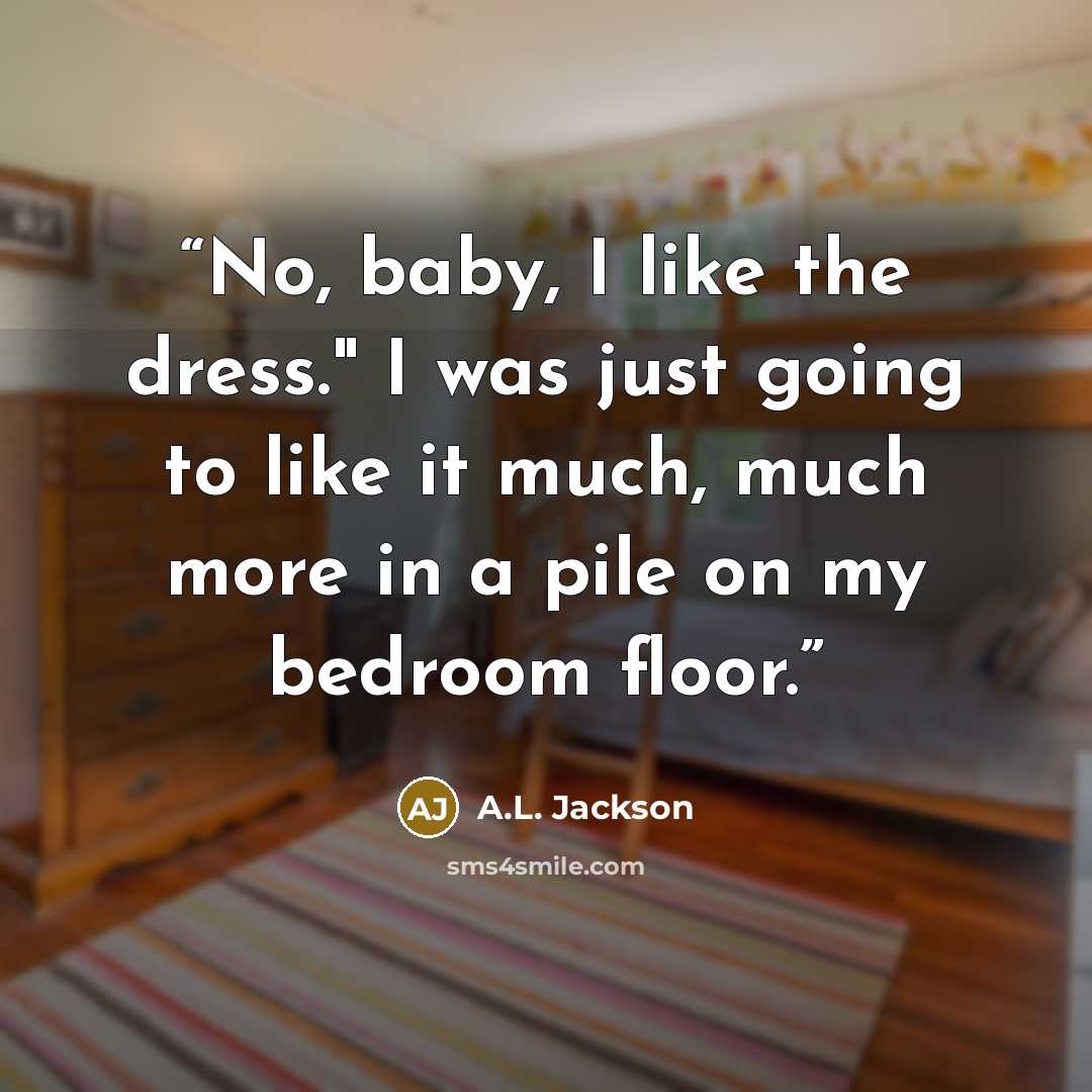 “No, baby, I like the dress." I was just going to like it much, much more in a pile on my bedroom floor.” quote by A.L. Jackson