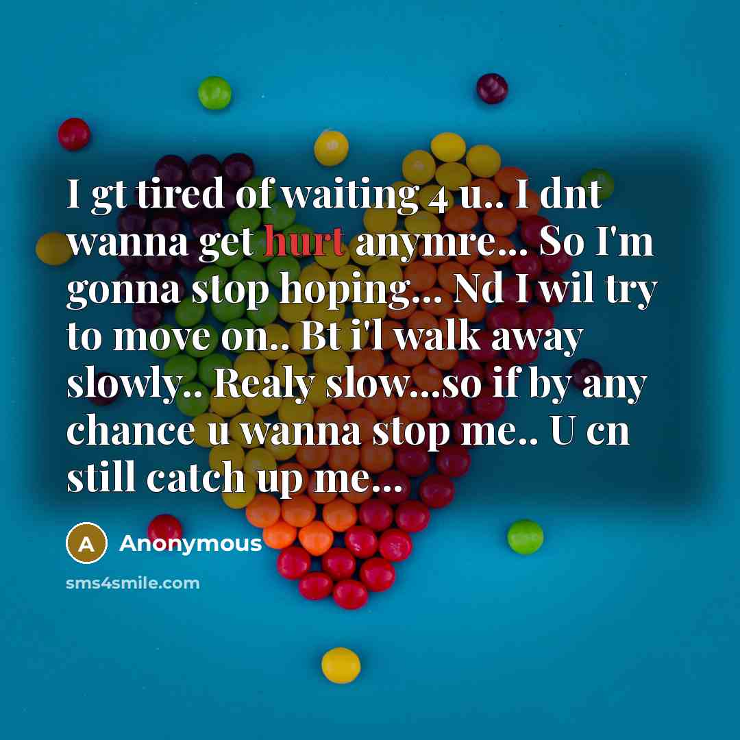 “I gt tired of waiting 4 u.. I dnt wanna get hurt anymre... So I'm gonna stop hoping... Nd I wil try to move on.. Bt i'l walk away slowly.. Realy slow...so if by any chance u wanna stop me.. U cn still catch up me...” quote by Anonymous
