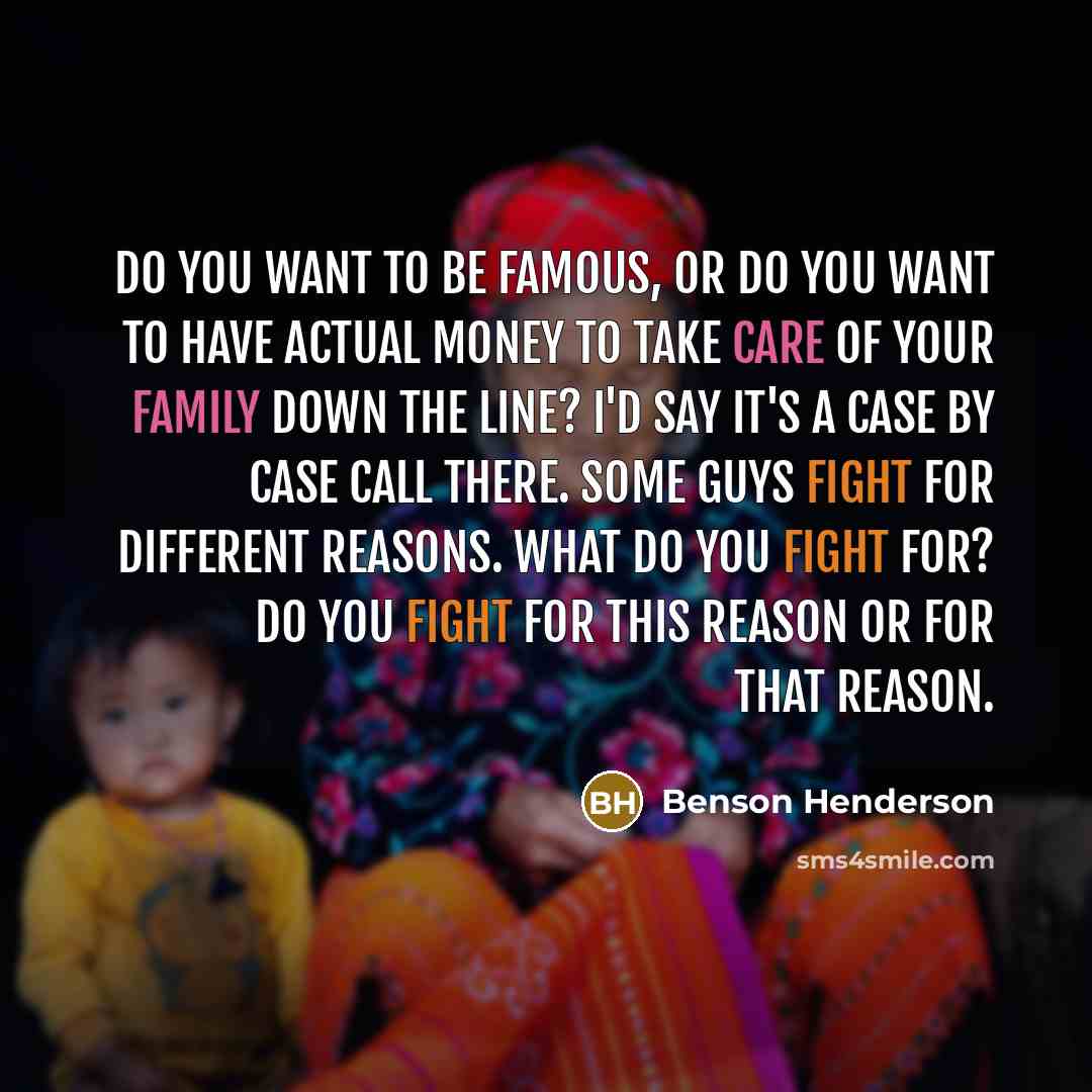 “Do you want to be famous, or do you want to have actual money to take care of your family down the line? I'd say it's a case by case call there. Some guys fight for different reasons. What do you fight for? Do you fight for this reason or for that reason.” quote by Benson Henderson