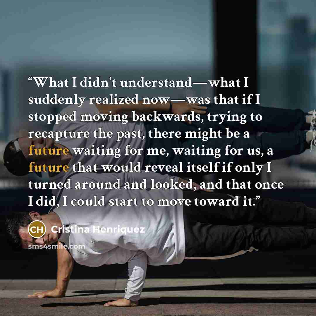 “What I didn’t understand—what I suddenly realized now—was that if I stopped moving backwards, trying to recapture the past, there might be a future waiting for me, waiting for us, a future that would reveal itself if only I turned around and looked, and that once I did, I could start to move…” quote by Cristina Henriquez