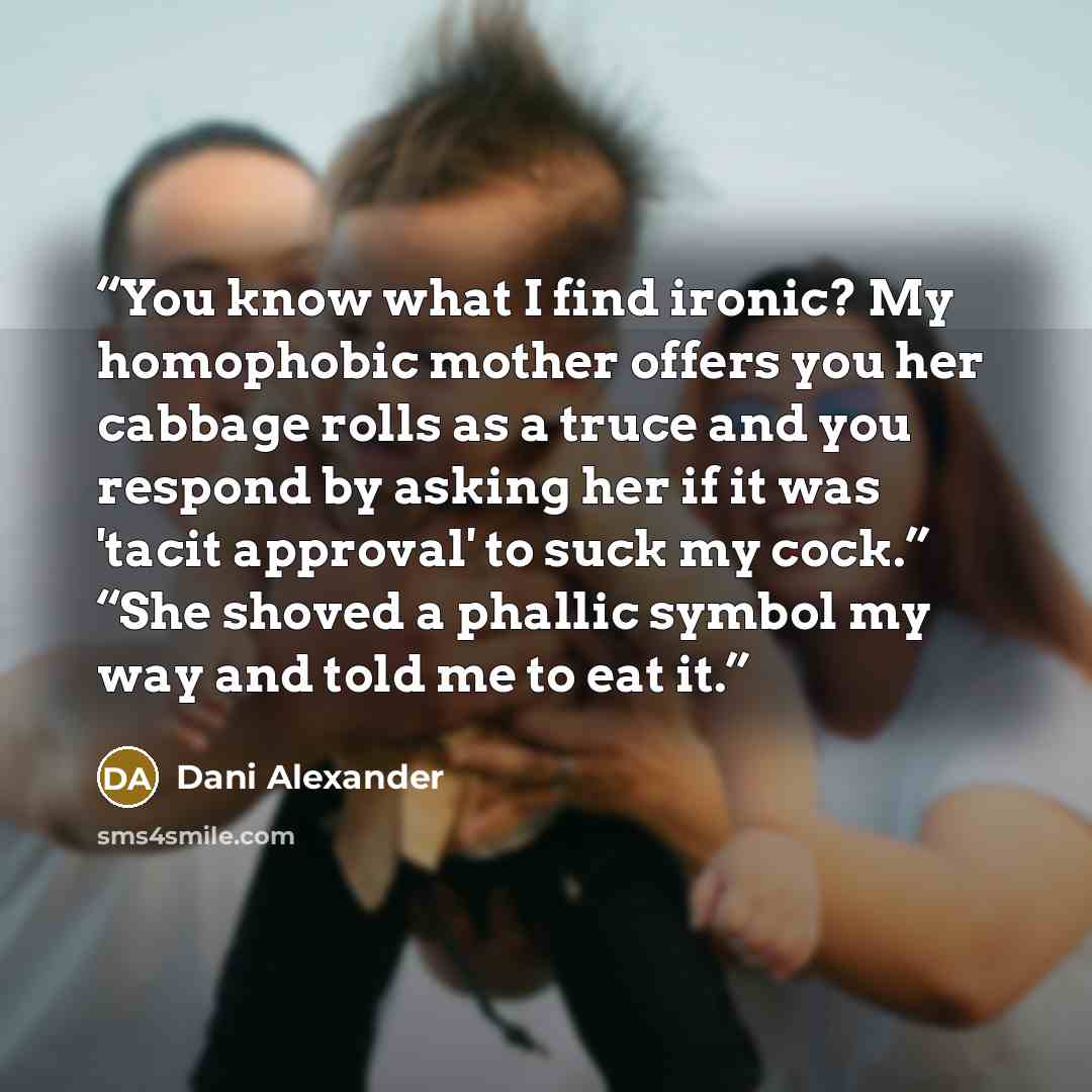 “You know what I find ironic? My homophobic mother offers you her cabbage rolls as a truce and you respond by asking her if it was 'tacit approval' to suck my cock.” “She shoved a phallic symbol my way and told me to eat it.” quote by Dani Alexander
