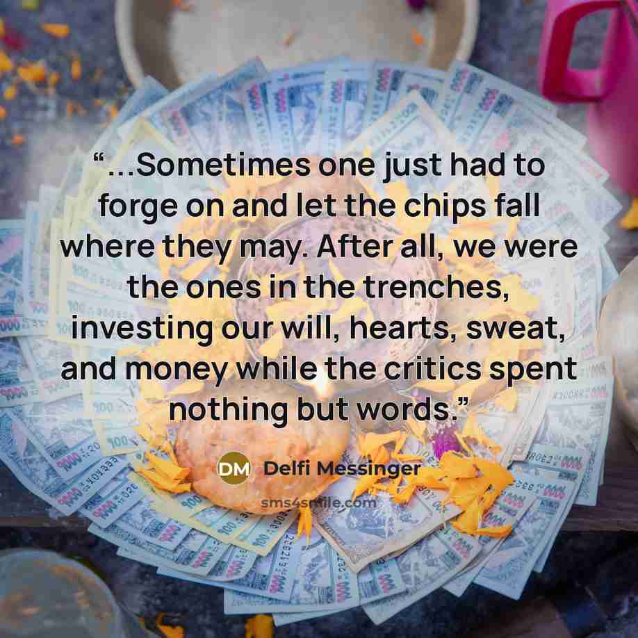 “...Sometimes one just had to forge on and let the chips fall where they may. After all, we were the ones in the trenches, investing our will, hearts, sweat, and money while the critics spent nothing but words.” quote by Delfi Messinger