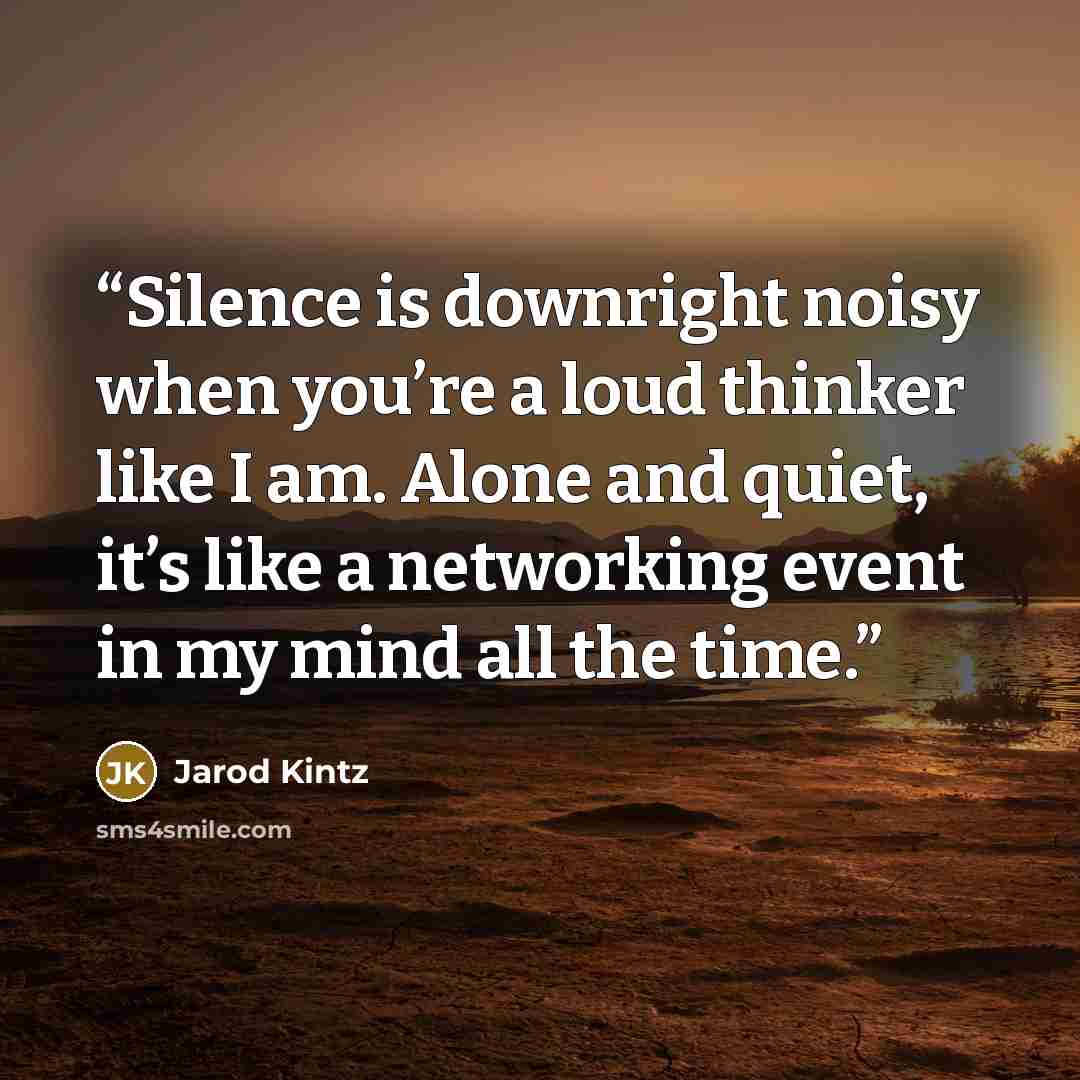 “Silence is downright noisy when you’re a loud thinker like I am. Alone and quiet, it’s like a networking event in my mind all the time.” quote by Jarod Kintz