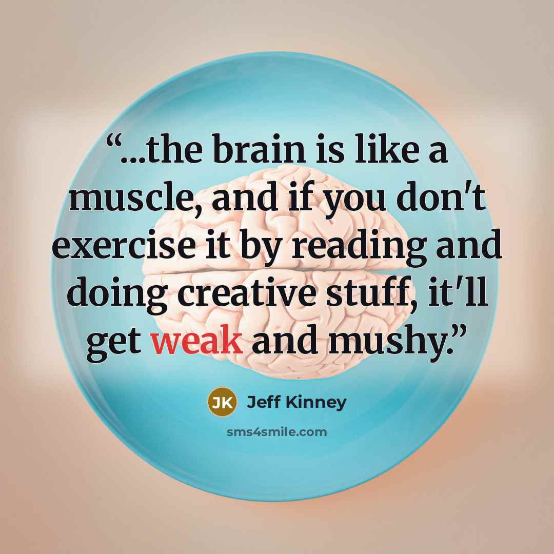 “...the brain is like a muscle, and if you don't exercise it by reading and doing creative stuff, it'll get weak and mushy.” quote by Jeff Kinney