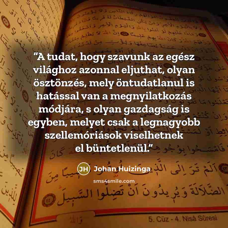 “A tudat, hogy szavunk az egész világhoz azonnal eljuthat, olyan ösztönzés, mely öntudatlanul is hatással van a megnyilatkozás módjára, s olyan gazdagság is egyben, melyet csak a legnagyobb szellemóriások viselhetnek el büntetlenül.” quote by Johan Huizinga