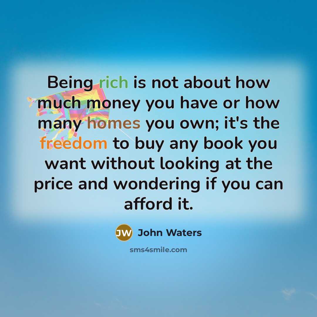“Being rich is not about how much money you have or how many homes you own; it's the freedom to buy any book you want without looking at the price and wondering if you can afford it.” quote by John Waters