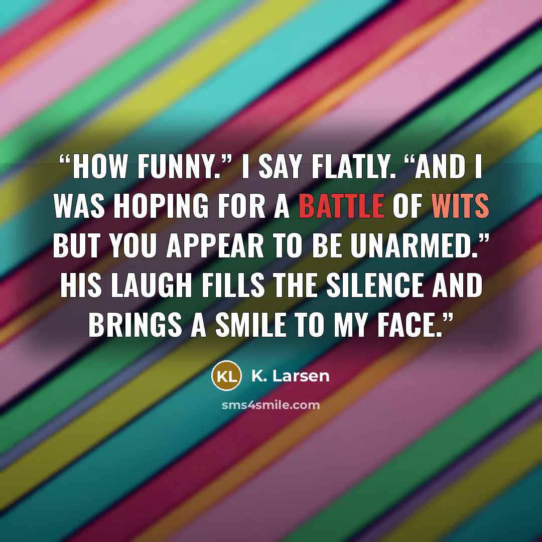 “How funny.” I say flatly. “and I was hoping for a battle of wits but you appear to be unarmed.” His laugh fills the silence and brings a smile to my face.” quote by K. Larsen