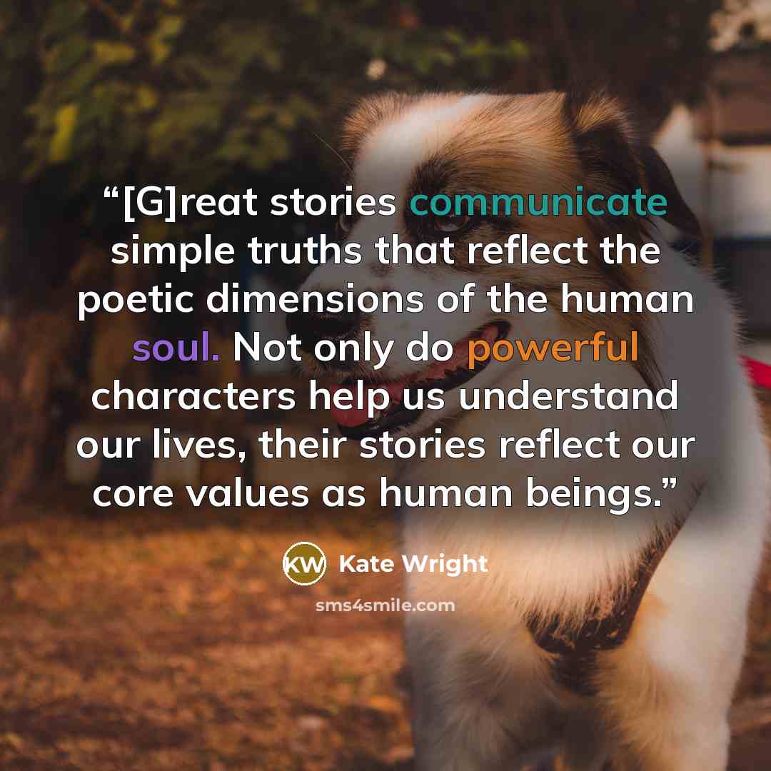 “[G]reat stories communicate simple truths that reflect the poetic dimensions of the human soul. Not only do powerful characters help us understand our lives, their stories reflect our core values as human beings.” quote by Kate Wright
