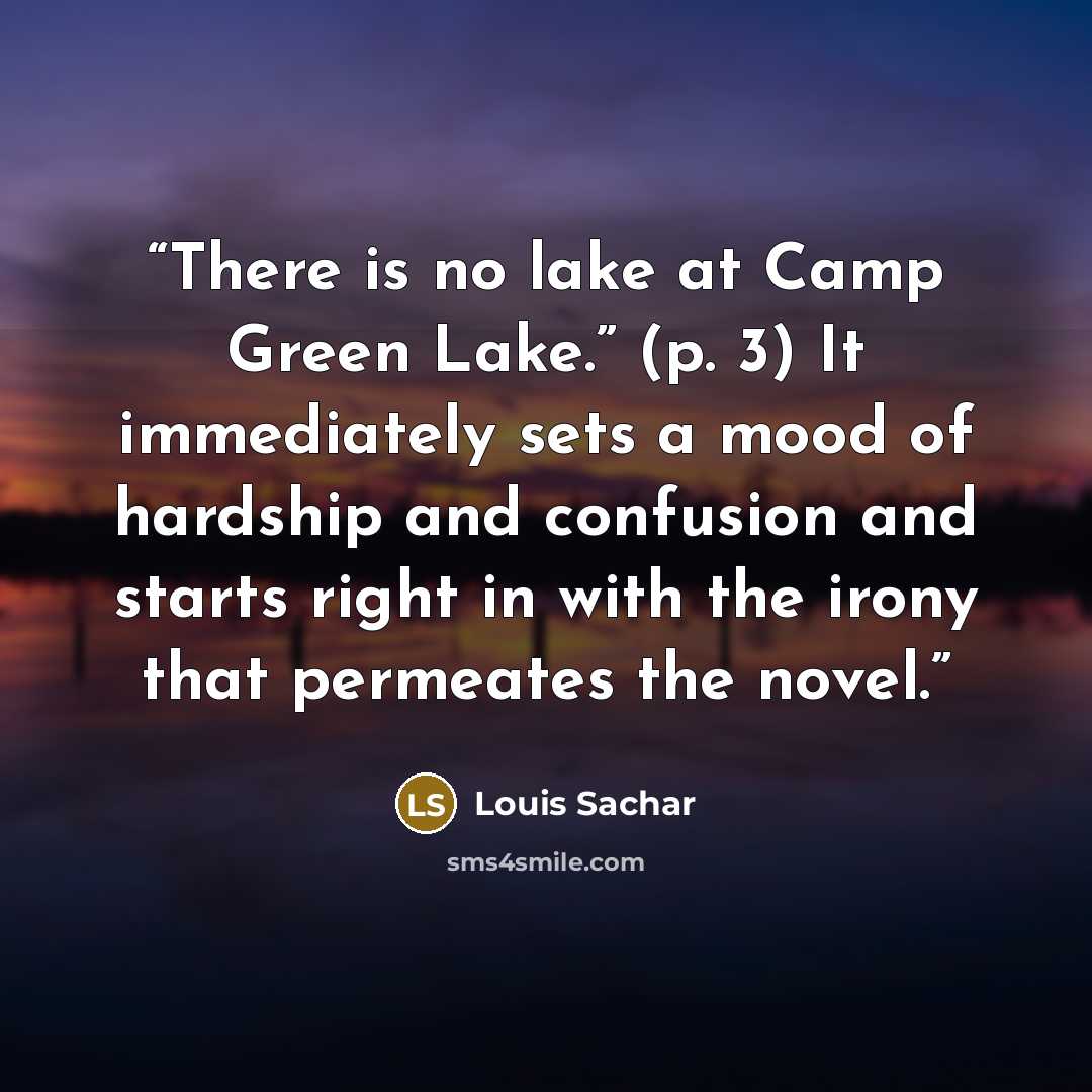 “There is no lake at Camp Green Lake.” (p. 3) It immediately sets a mood of hardship and confusion and starts right in with the irony that permeates the novel.” quote by Louis Sachar