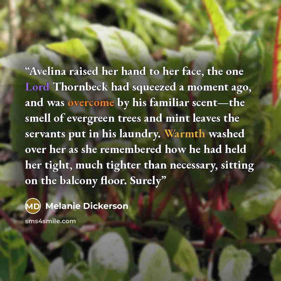 “Avelina raised her hand to her face, the one Lord Thornbeck had squeezed a moment ago, and was overcome by his familiar scent—the smell of evergreen trees and mint leaves the servants put in his laundry. Warmth washed over her as she remembered how he had held her tight, much tighter than…” quote by Melanie Dickerson
