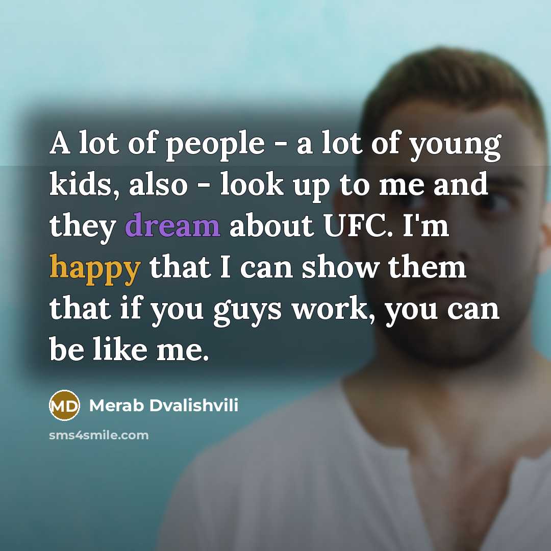 “A lot of people - a lot of young kids, also - look up to me and they dream about UFC. I'm happy that I can show them that if you guys work, you can be like me.” quote by Merab Dvalishvili