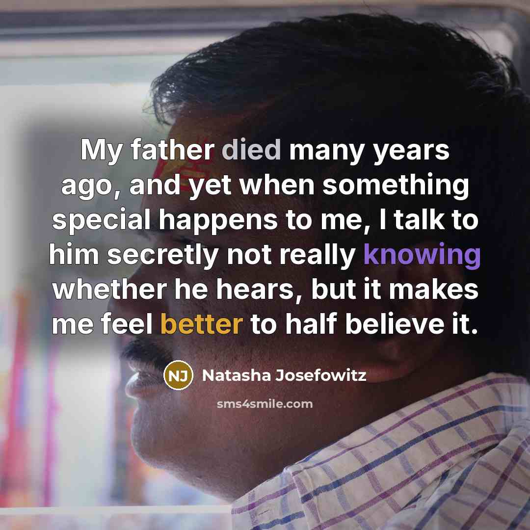 “My father died many years ago, and yet when something special happens to me, I talk to him secretly not really knowing whether he hears, but it makes me feel better to half believe it.” quote by Natasha Josefowitz