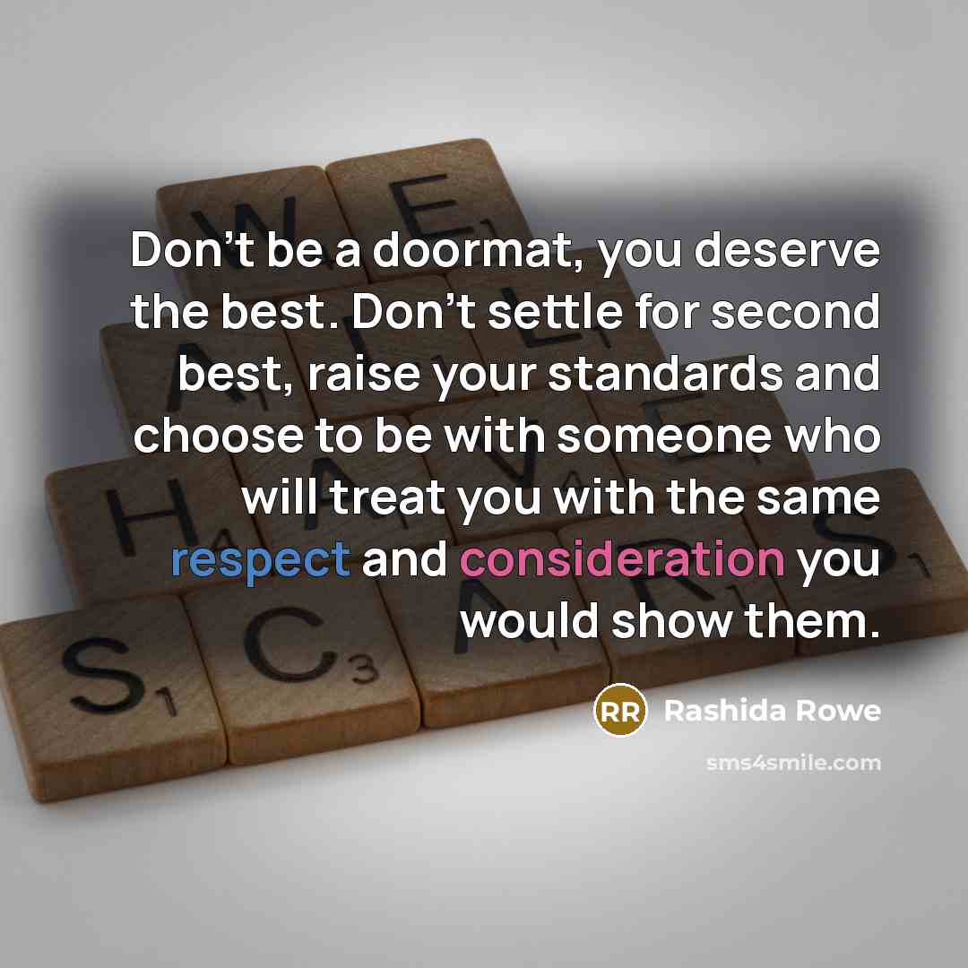 “Don't be a doormat, you deserve the best. Don't settle for second best, raise your standards and choose to be with someone who will treat you with the same respect and consideration you would show them.” quote by Rashida Rowe