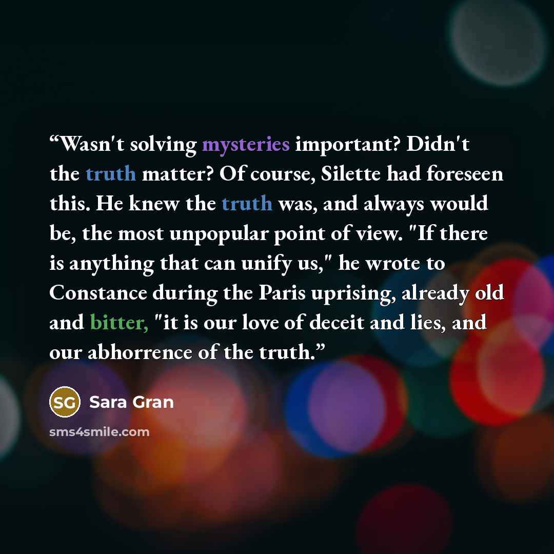 “Wasn't solving mysteries important? Didn't the truth matter? Of course, Silette had foreseen this. He knew the truth was, and always would be, the most unpopular point of view. "If there is anything that can unify us," he wrote to Constance during the Paris uprising, already old and bitter, "it is…” quote by Sara Gran
