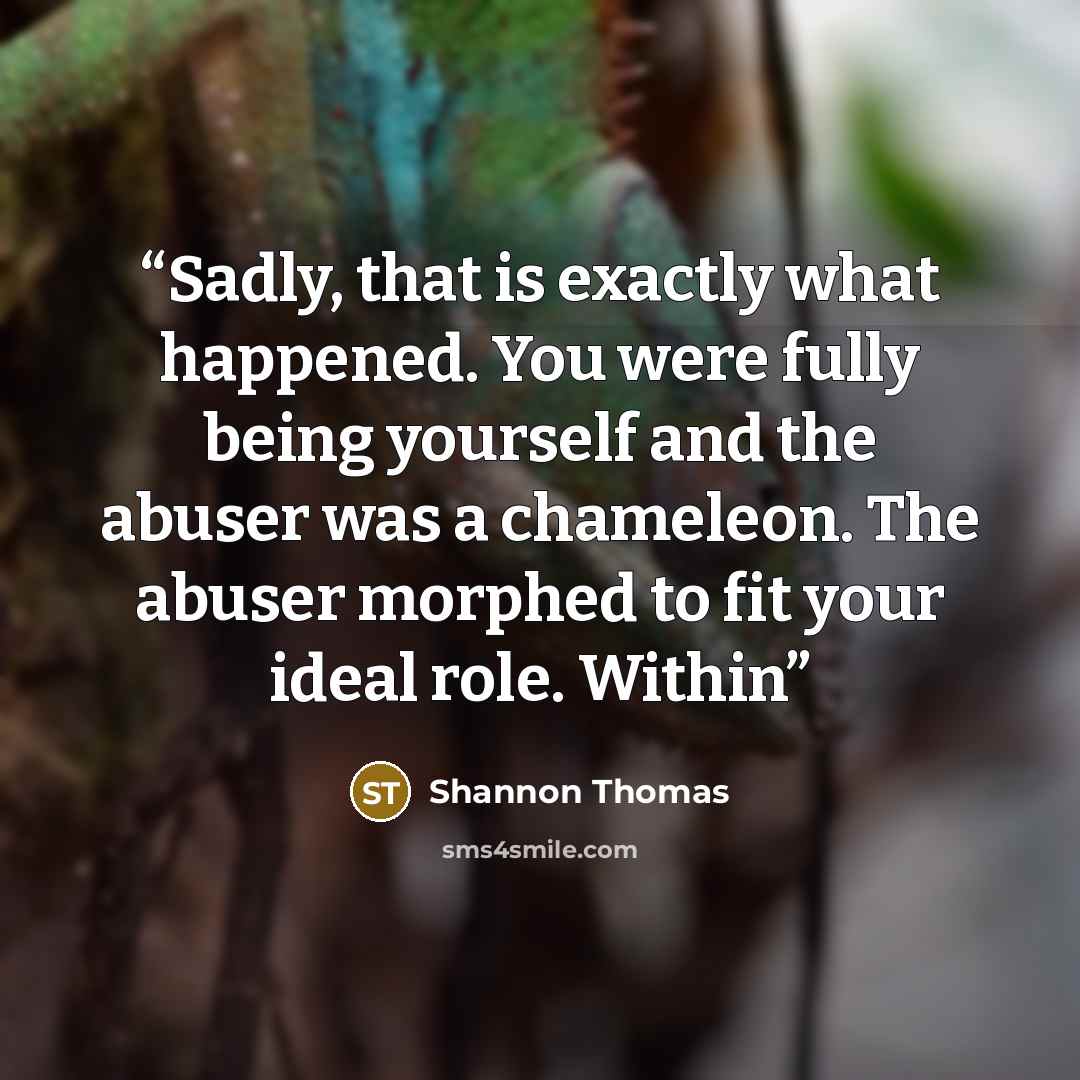 “Sadly, that is exactly what happened. You were fully being yourself and the abuser was a chameleon. The abuser morphed to fit your ideal role. Within” quote by Shannon Thomas