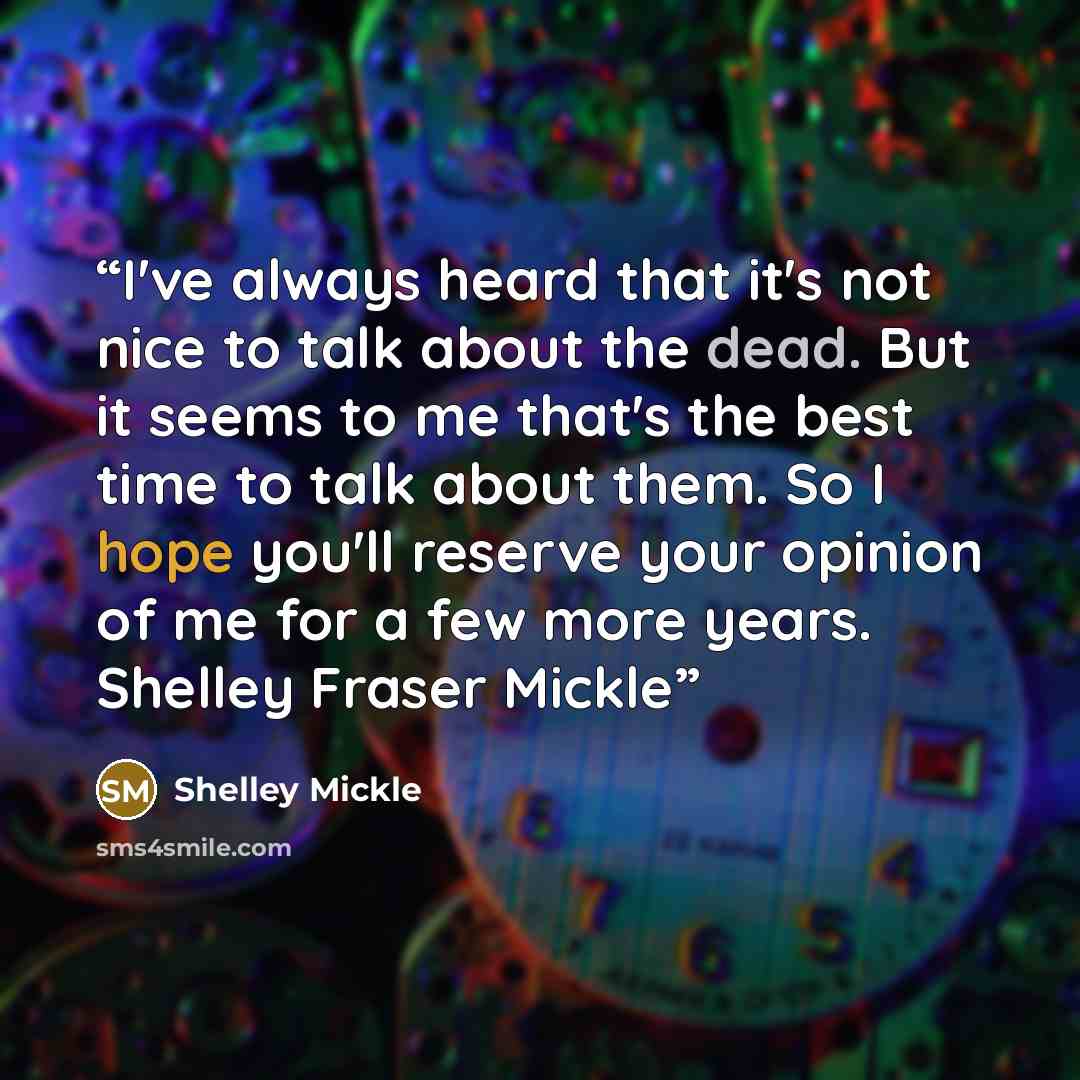 “I've always heard that it's not nice to talk about the dead. But it seems to me that's the best time to talk about them. So I hope you'll reserve your opinion of me for a few more years. Shelley Fraser Mickle” quote by Shelley Mickle