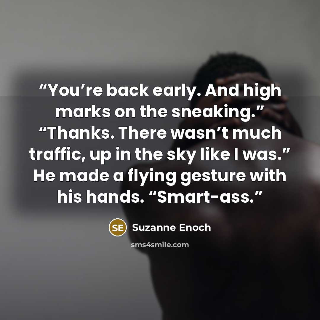 “You’re back early. And high marks on the sneaking.” “Thanks. There wasn’t much traffic, up in the sky like I was.” He made a flying gesture with his hands. “Smart-ass.” quote by Suzanne Enoch