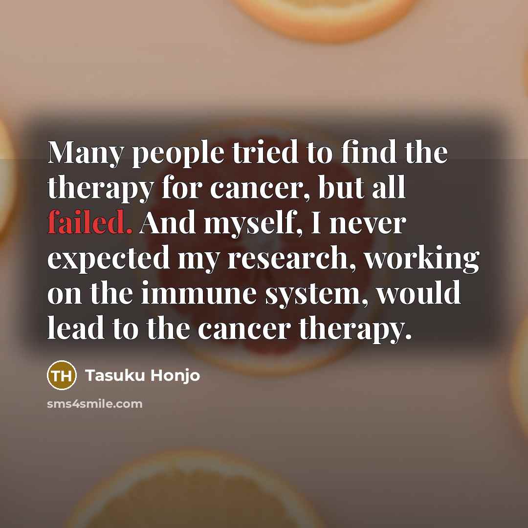 “Many people tried to find the therapy for cancer, but all failed. And myself, I never expected my research, working on the immune system, would lead to the cancer therapy.” quote by Tasuku Honjo