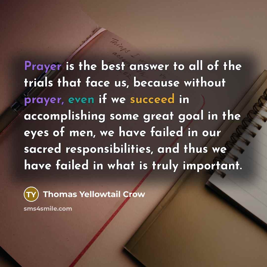 “Prayer is the best answer to all of the trials that face us, because without prayer, even if we succeed in accomplishing some great goal in the eyes of men, we have failed in our sacred responsibilities, and thus we have failed in what is truly important.” quote by Thomas Yellowtail Crow