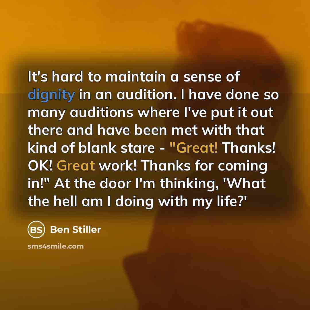 “It's hard to maintain a sense of dignity in an audition. I have done so many auditions where I've put it out there and have been met with that kind of blank stare - "Great! Thanks! OK! Great work! Thanks for coming in!" At the door I'm thinking, 'What the hell am I doing with my life?'” quote by Ben Stiller