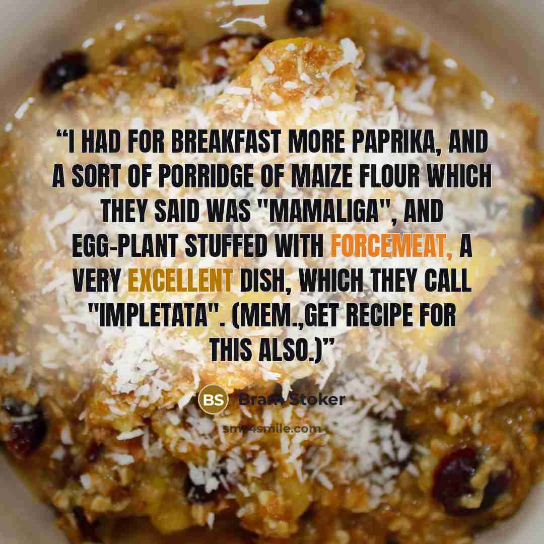 “I had for breakfast more paprika, and a sort of porridge of maize flour which they said was "mamaliga", and egg-plant stuffed with forcemeat, a very excellent dish, which they call "impletata". (Mem.,get recipe for this also.)” quote by Bram Stoker