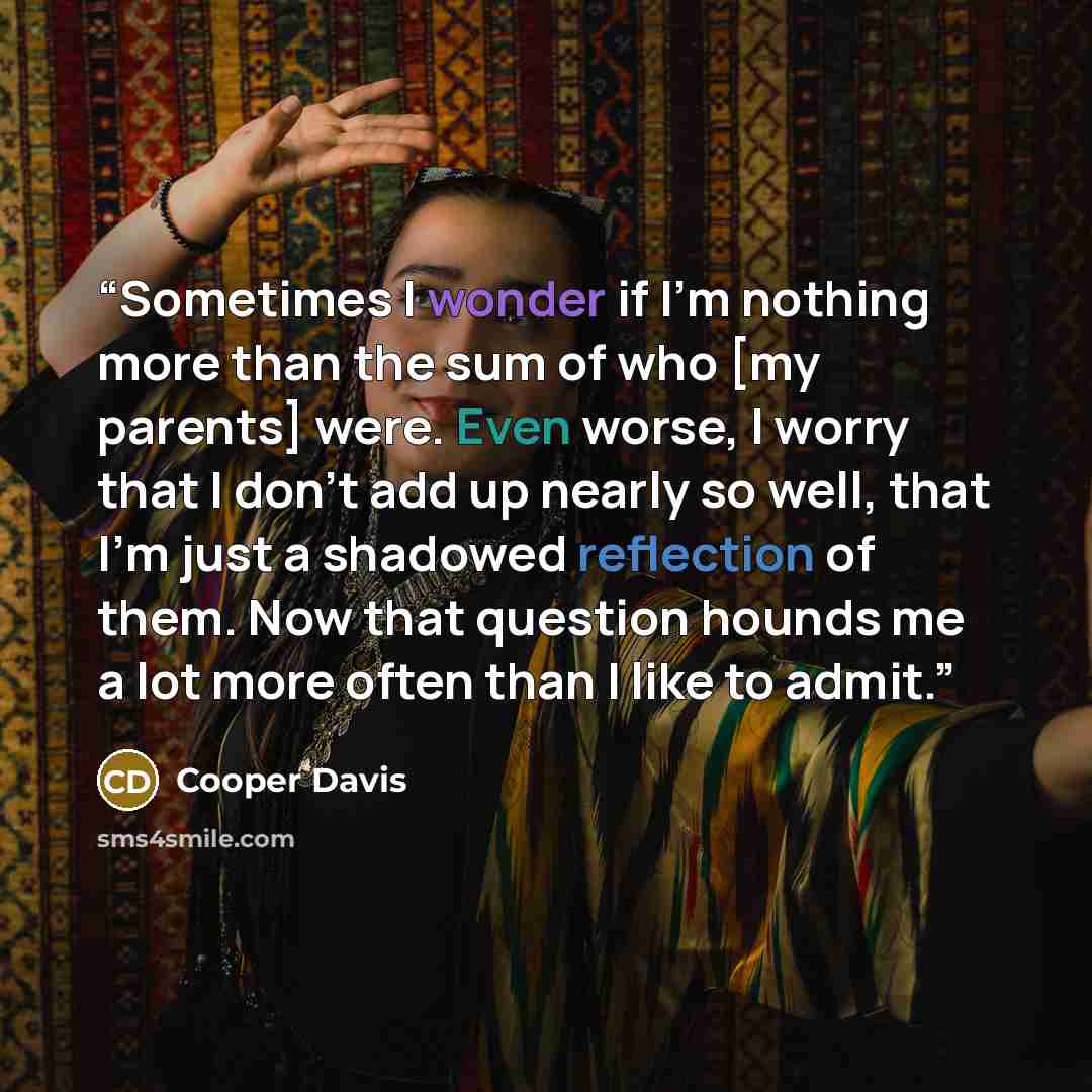 “Sometimes I wonder if I'm nothing more than the sum of who [my parents] were. Even worse, I worry that I don't add up nearly so well, that I'm just a shadowed reflection of them. Now that question hounds me a lot more often than I like to admit.” quote by Cooper Davis