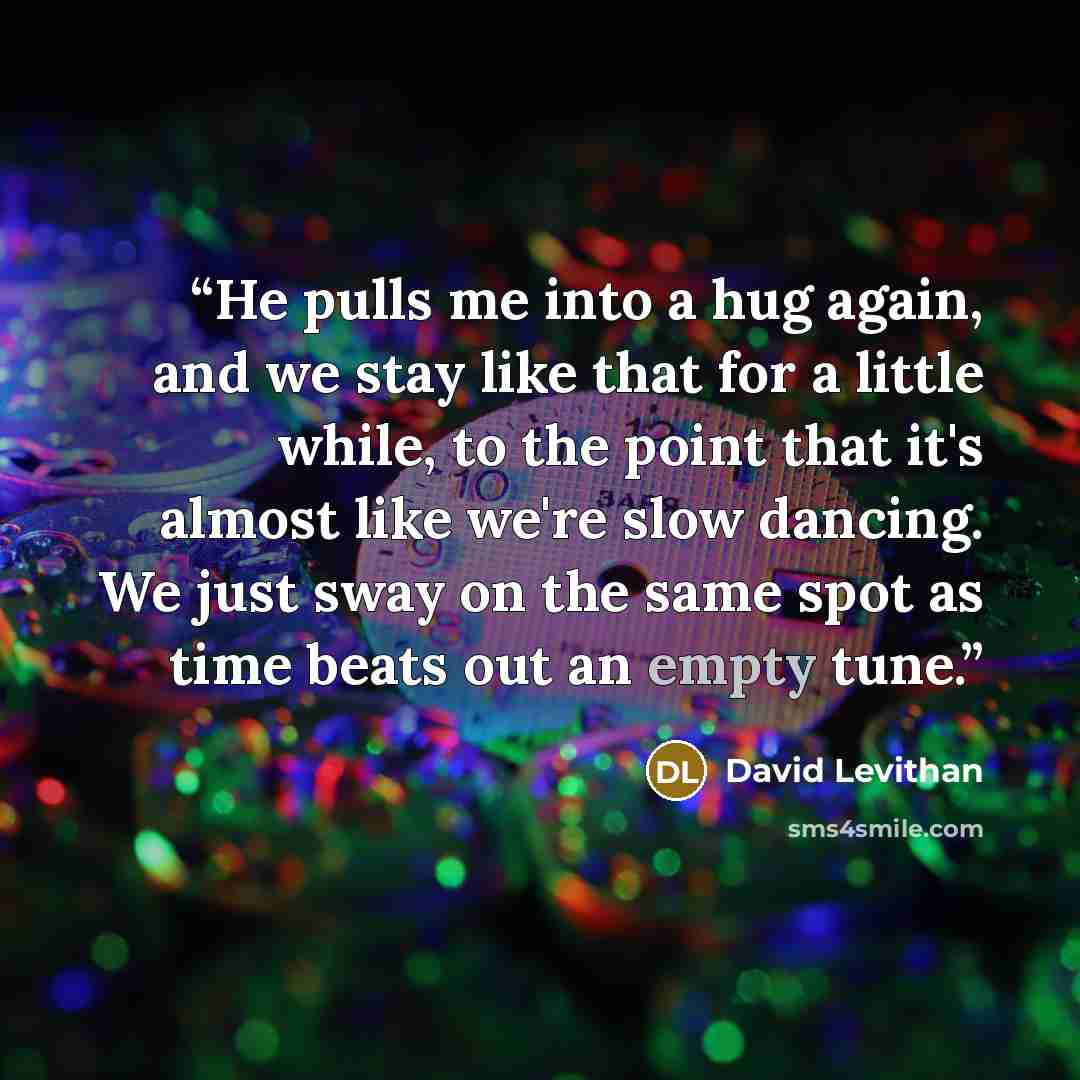 “He pulls me into a hug again, and we stay like that for a little while, to the point that it's almost like we're slow dancing. We just sway on the same spot as time beats out an empty tune.” quote by David Levithan